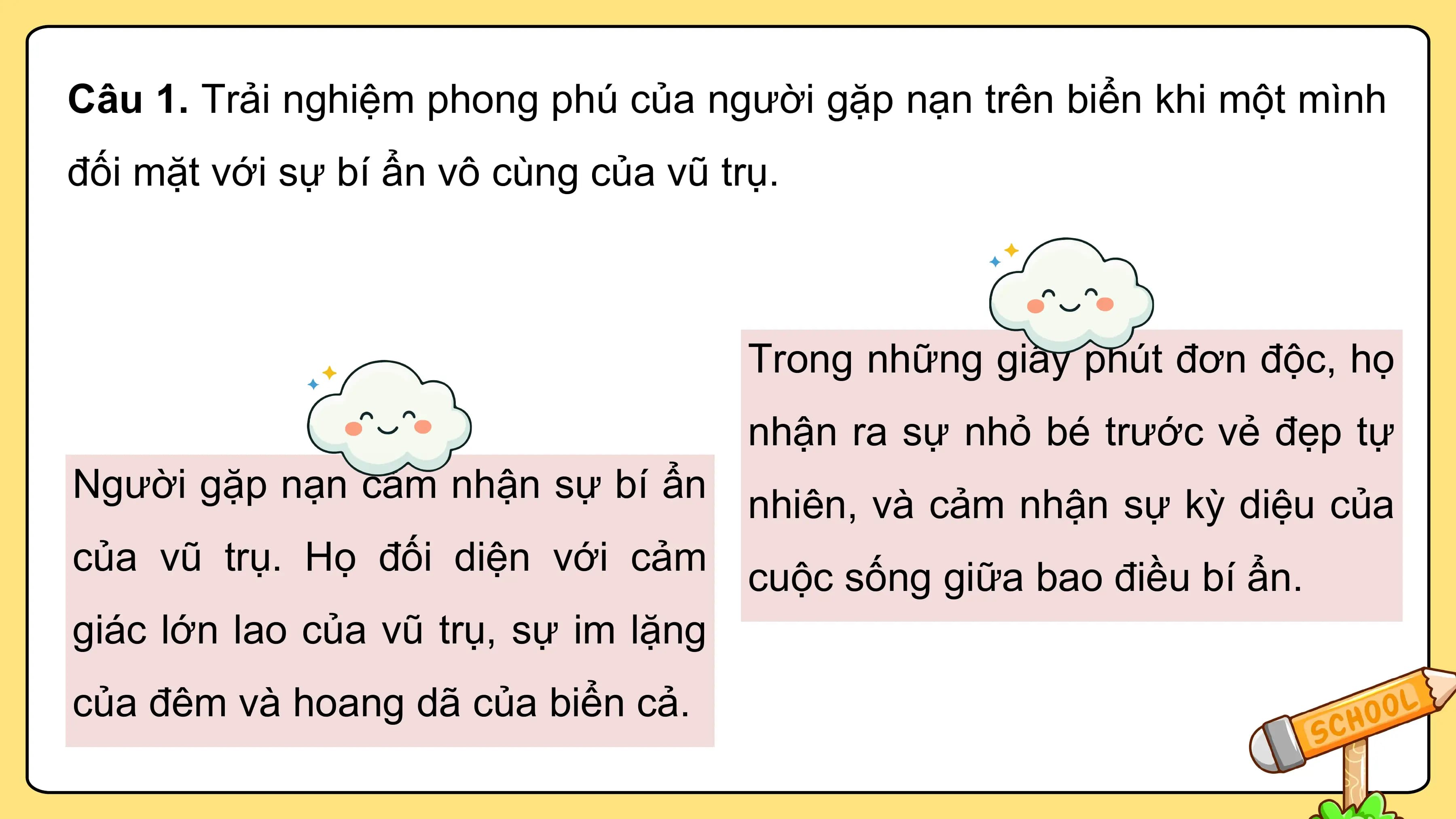 Câu 1. Trải nghiệm phong phú của người gặp nạn trên biển khi một mình
đối mặt với sự bí ẩn vô cùng của vũ trụ.

 Trong những giây phút đơn độc, họ
 nhận ra sự nhỏ bé trước vẻ đẹp tự
Người gặp nạn cảm nhận sự bí ẩn
 nhiên, và cảm nhận sự kỳ diệu của
của vũ trụ. Họ đối diện với cảm
 cuộc sống giữa bao điều bí ẩn.
giác lớn lao của vũ trụ, sự im lặng
của đêm và hoang dã của biển cả.