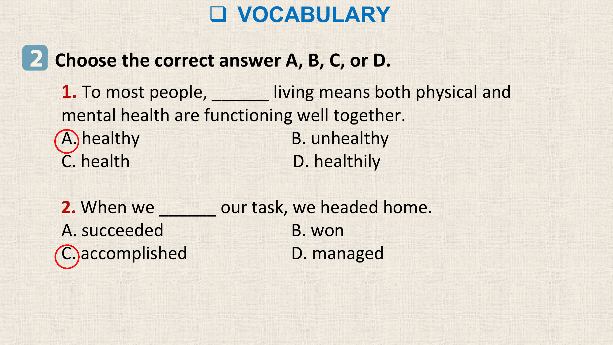 q VOCABULARY

2 Choose the correct answer A, B, C, or D.
 1. To most people, ______ living means both physical and
 mental health are functioning well together.
 A. healthy B. unhealthy
 C. health D. healthily

 2. When we ______ our task, we headed home.
 A. succeeded B. won
 C. accomplished D. managed