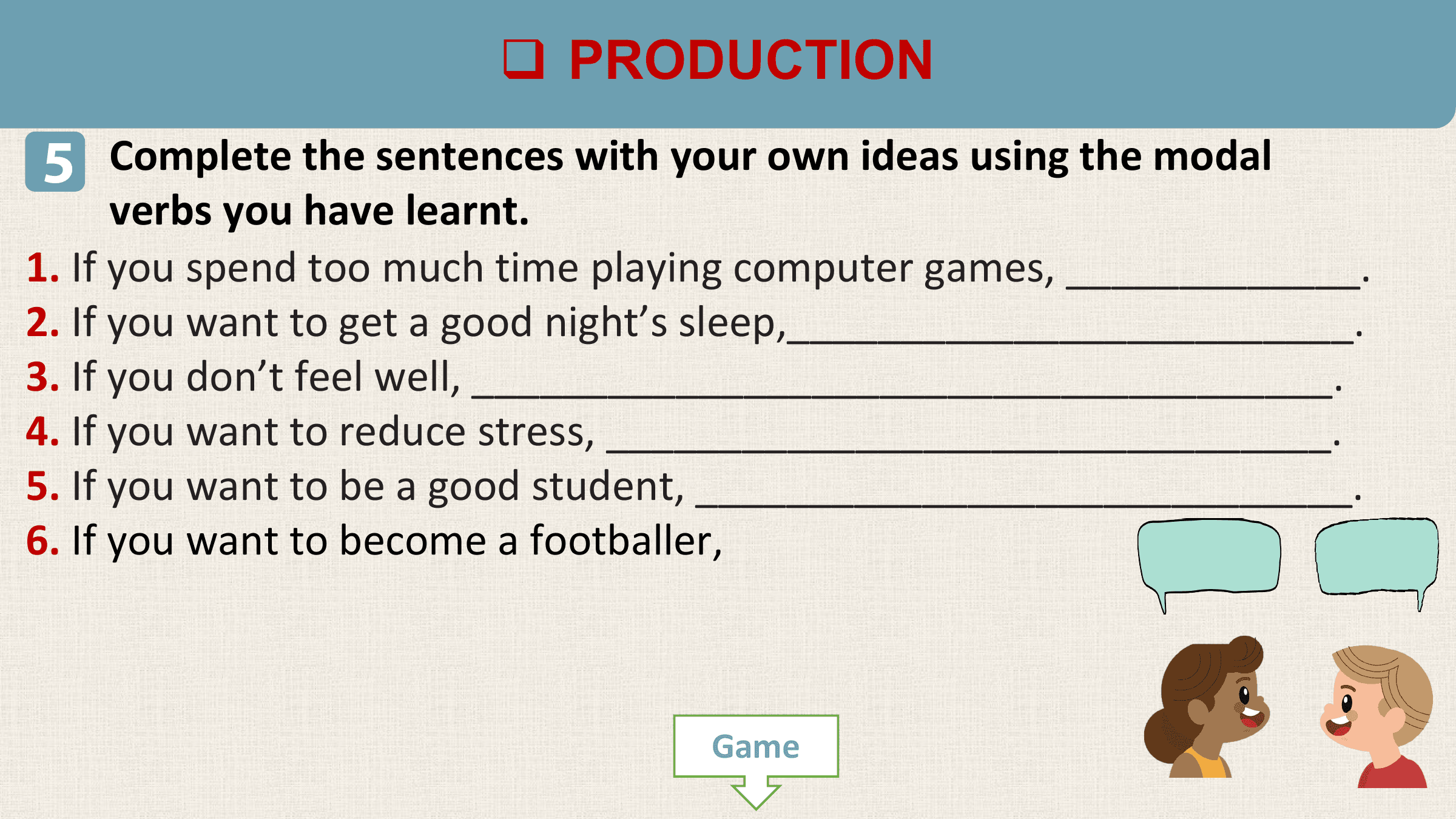 q PRODUCTION
5 Complete the sentences with your own ideas using the modal
 verbs you have learnt.
1. If you spend too much time playing computer games, _____________.
2. If you want to get a good night’s sleep,_________________________.
3. If you don’t feel well, ______________________________________.
4. If you want to reduce stress, ________________________________.
5. If you want to be a good student, _____________________________.
6. If you want to become a footballer,

 Game