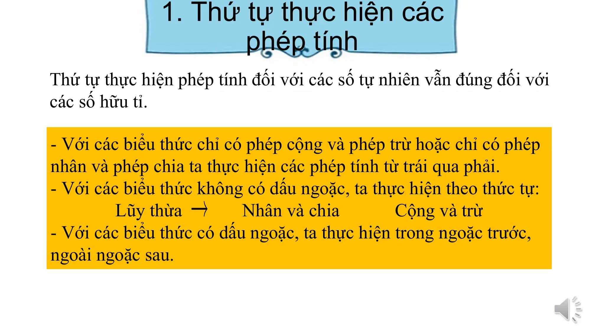 1. Thứ tự thực hiện các
 phép tính
Thứ tự thực hiện phép tính đối với các số tự nhiên vẫn đúng đối với
các số hữu tỉ.

- Với các biểu thức chỉ có phép cộng và phép trừ hoặc chỉ có phép
nhân và phép chia ta thực hiện các phép tính từ trái qua phải.
- Với các biểu thức không có dấu ngoặc, ta thực hiện theo thức tự:
 Lũy thừa Nhân và chia Cộng và trừ
- Với các biểu thức có dấu ngoặc, ta thực hiện trong ngoặc trước,
ngoài ngoặc sau.