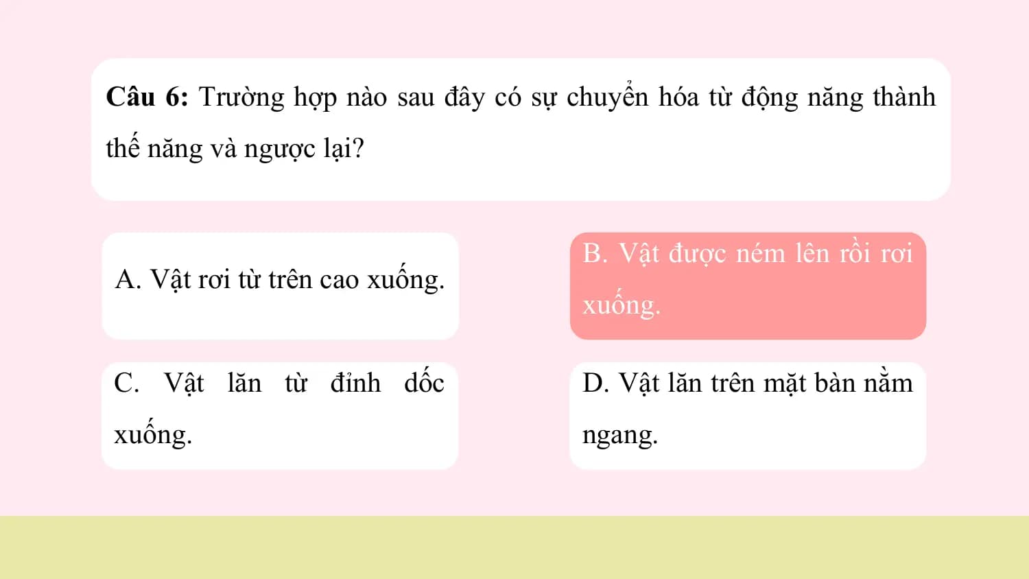 Câu 6: Trường hợp nào sau đây có sự chuyển hóa từ động năng thành
thế năng và ngược lại?

 B. Vật được ném lên rồi rơi
A. Vật rơi từ trên cao xuống.
 xuống.

C. Vật lăn từ đỉnh dốc D. Vật lăn trên mặt bàn nằm
xuống. ngang.