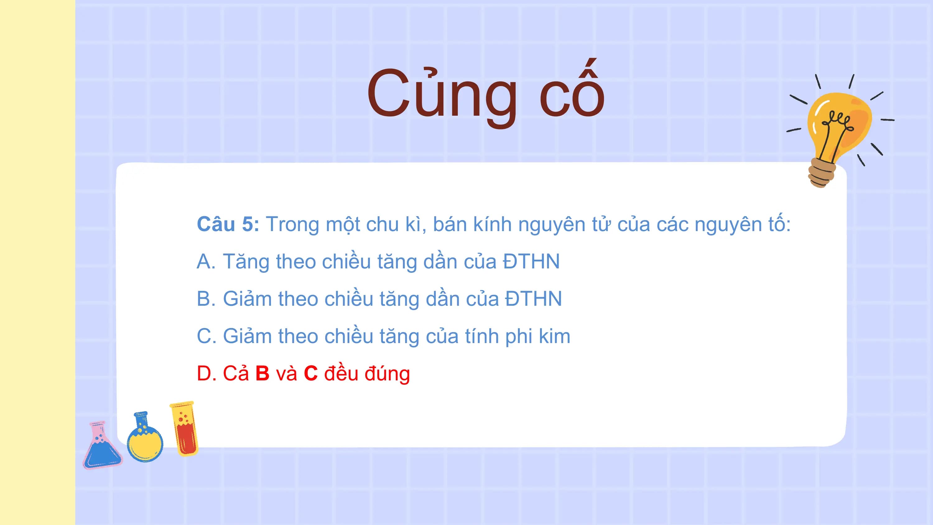 Củng cố
Câu 5: Trong một chu kì, bán kính nguyên tử của các nguyên tố:
A. Tăng theo chiều tăng dần của ĐTHN
B. Giảm theo chiều tăng dần của ĐTHN
C. Giảm theo chiều tăng của tính phi kim
D. Cả B và C đều đúng