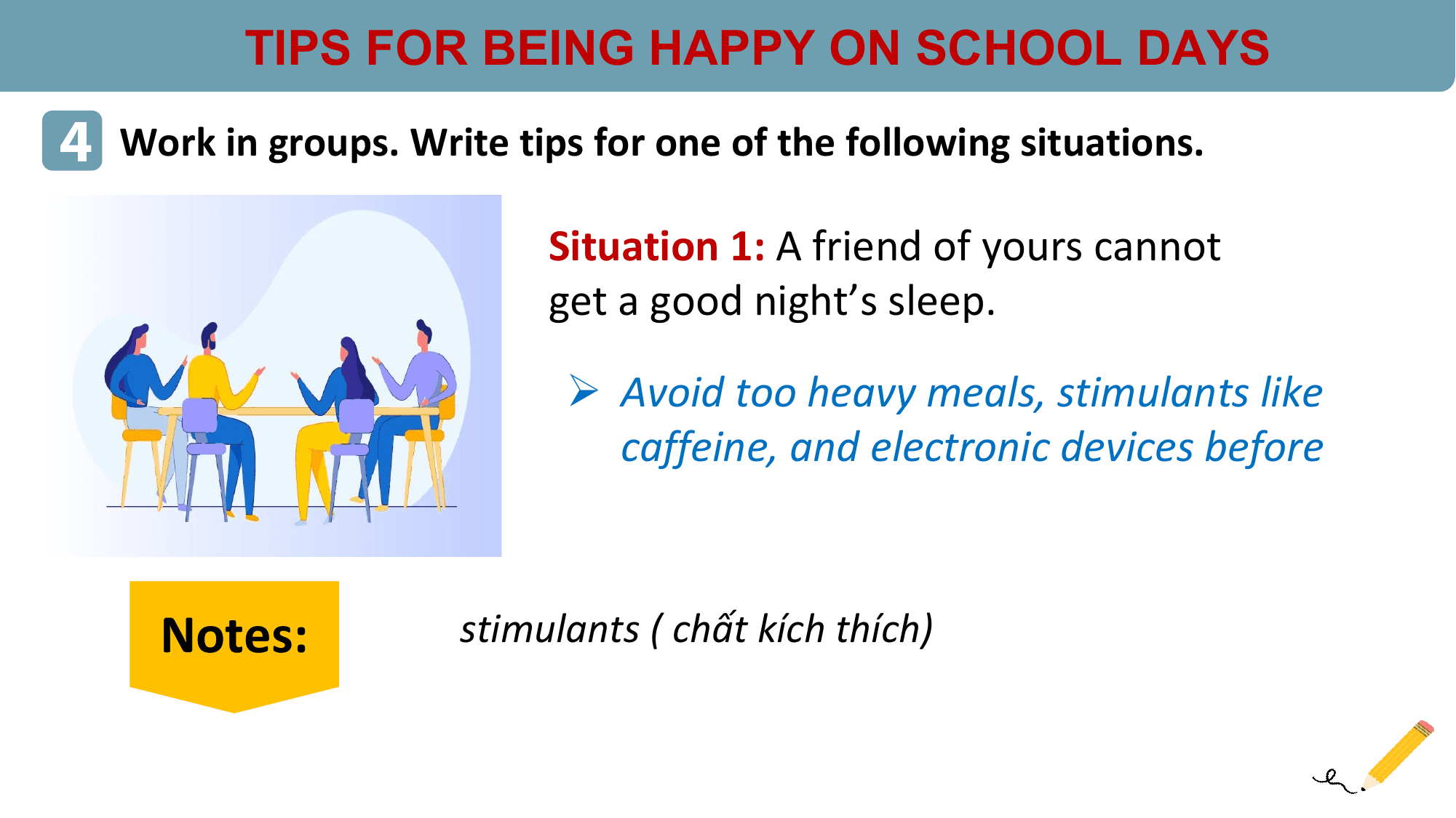 TIPS FOR BEING HAPPY ON SCHOOL DAYS
4 Work in groups. Write tips for one of the following situations.
 Situation 1: A friend of yours cannot
 get a good night’s sleep.

 Ø Avoid too heavy meals, stimulants like
 caffeine, and electronic devices before

 Notes: stimulants ( chất kích thích)