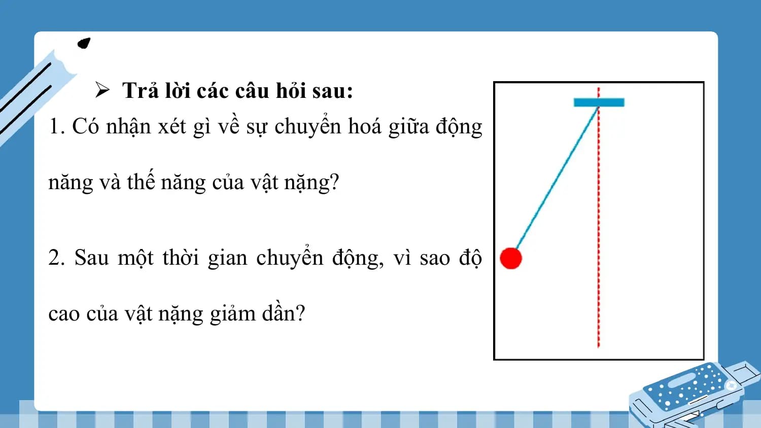 Ø Trả lời các câu hỏi sau:
1. Có nhận xét gì về sự chuyển hoá giữa động

năng và thế năng của vật nặng?

2. Sau một thời gian chuyển động, vì sao độ

cao của vật nặng giảm dần?