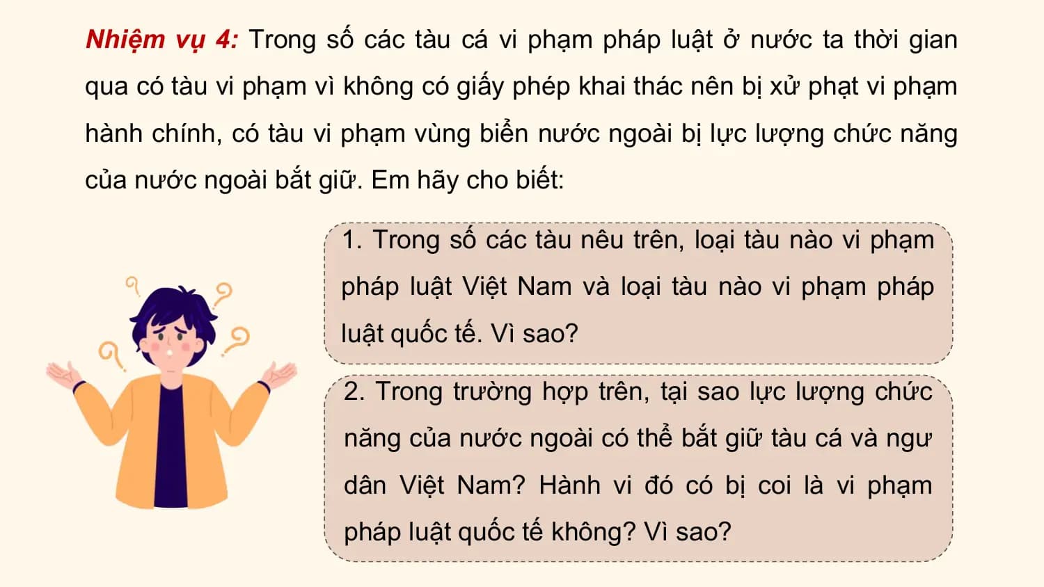 Nhiệm vụ 4: Trong số các tàu cá vi phạm pháp luật ở nước ta thời gian
qua có tàu vi phạm vì không có giấy phép khai thác nên bị xử phạt vi phạm
hành chính, có tàu vi phạm vùng biển nước ngoài bị lực lượng chức năng
của nước ngoài bắt giữ. Em hãy cho biết:

 1. Trong số các tàu nêu trên, loại tàu nào vi phạm
 pháp luật Việt Nam và loại tàu nào vi phạm pháp
 luật quốc tế. Vì sao?

 2. Trong trường hợp trên, tại sao lực lượng chức
 năng của nước ngoài có thể bắt giữ tàu cá và ngư
 dân Việt Nam? Hành vi đó có bị coi là vi phạm
 pháp luật quốc tế không? Vì sao?