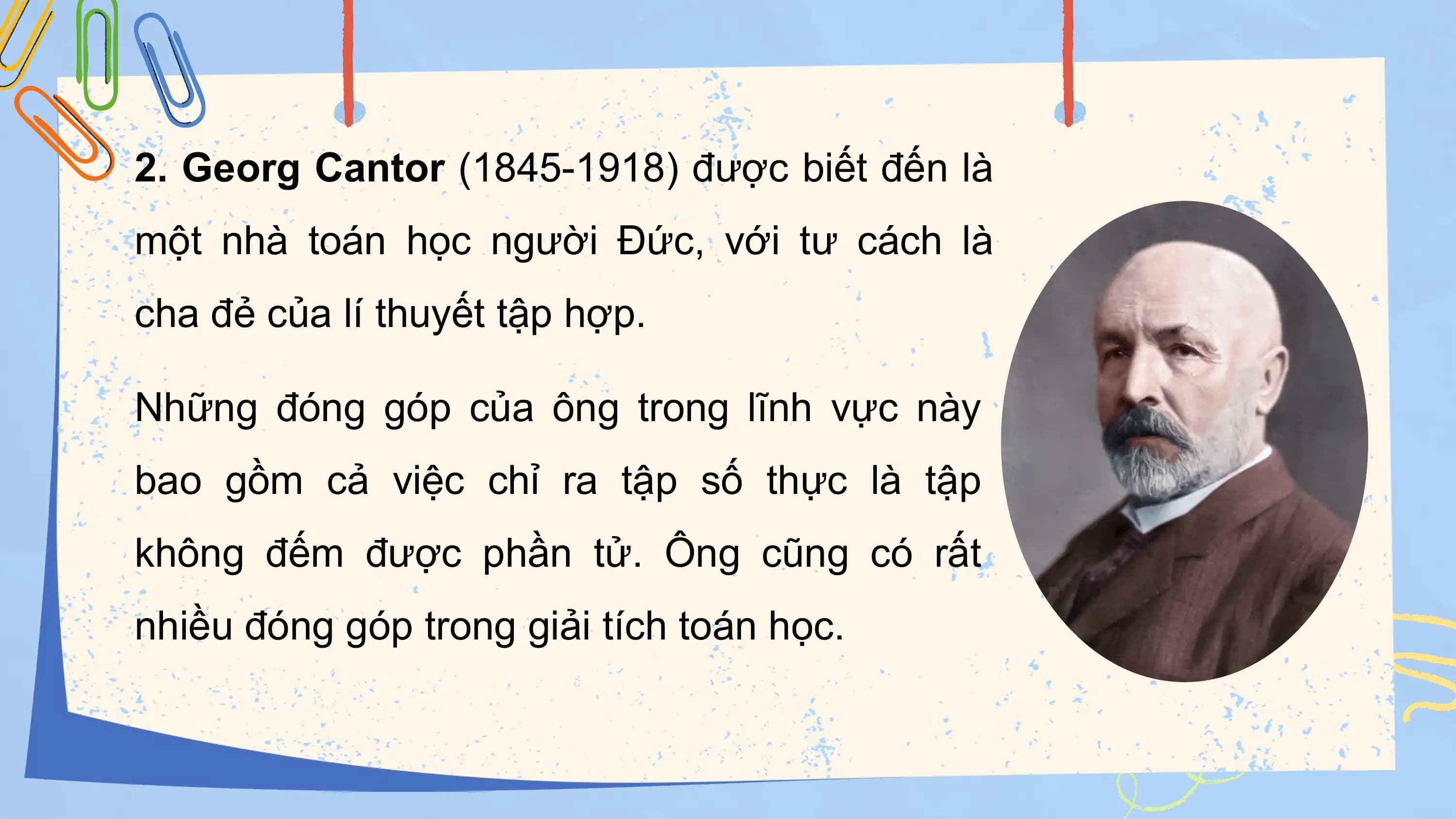 2. Georg Cantor (1845-1918) được biết đến là
một nhà toán học người Đức, với tư cách là
cha đẻ của lí thuyết tập hợp.

Những đóng góp của ông trong lĩnh vực này
bao gồm cả việc chỉ ra tập số thực là tập
không đếm được phần tử. Ông cũng có rất
nhiều đóng góp trong giải tích toán học.