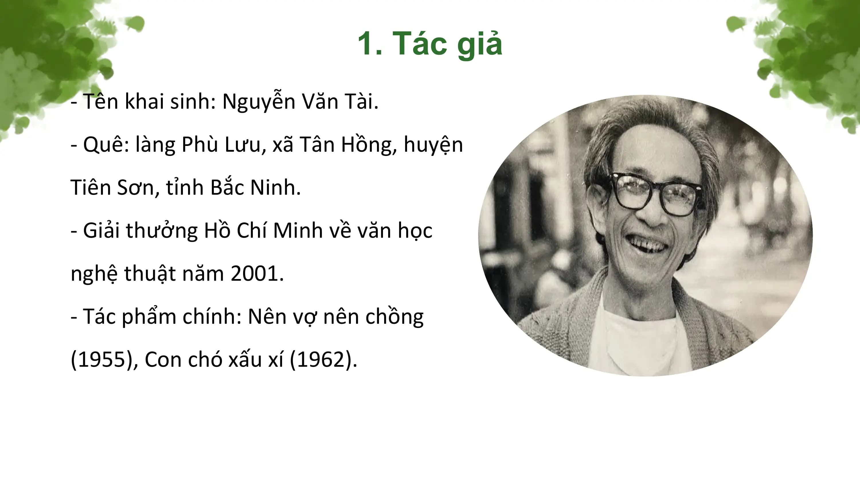 1. Tác giả
- Tên khai sinh: Nguyễn Văn Tài.
- Quê: làng Phù Lưu, xã Tân Hồng, huyện
Tiên Sơn, tỉnh Bắc Ninh.
- Giải thưởng Hồ Chí Minh về văn học
nghệ thuật năm 2001.
- Tác phẩm chính: Nên vợ nên chồng
(1955), Con chó xấu xí (1962).