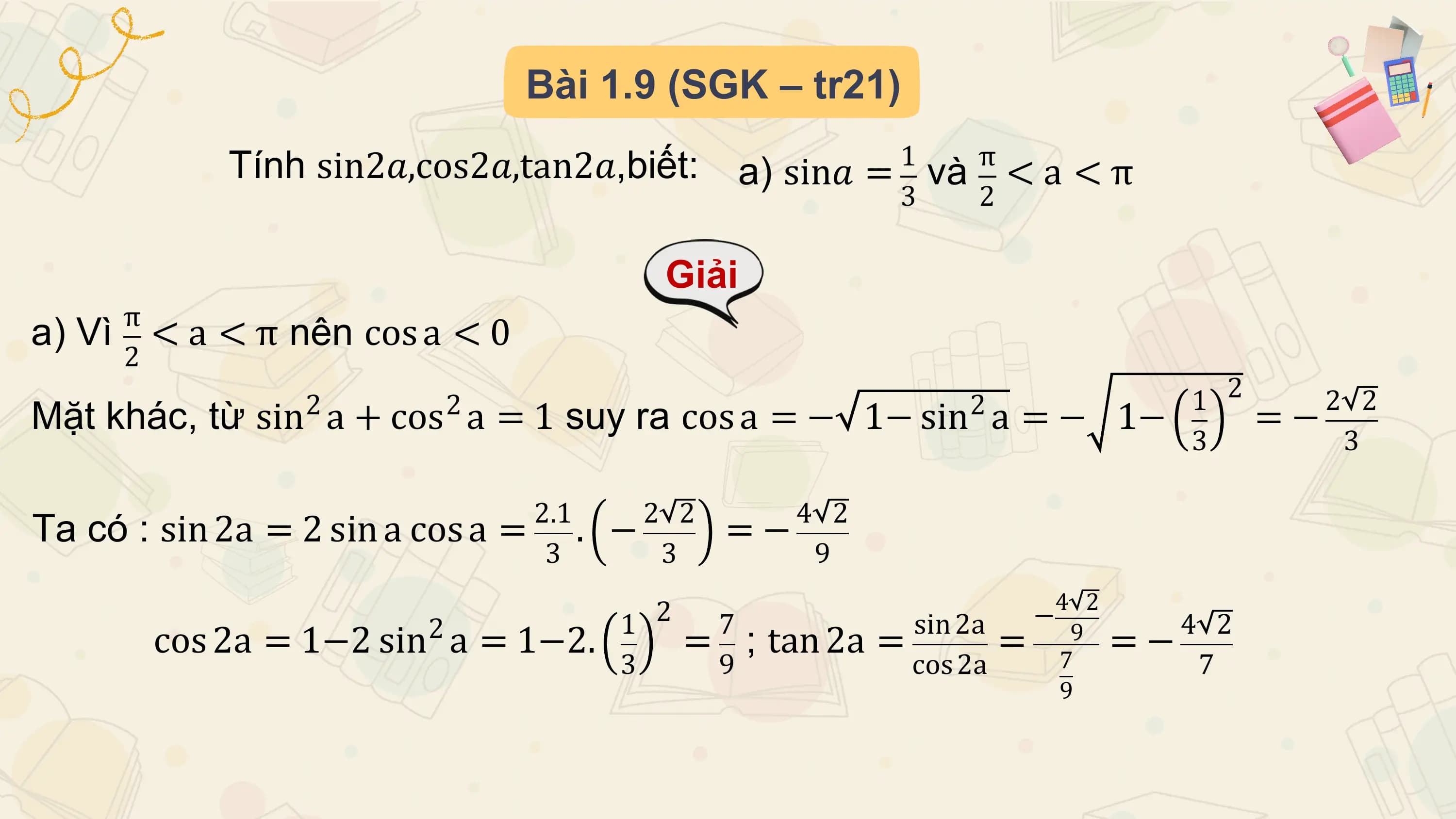 Bài 1.9 (SGK – tr21)
 Tính sin2𝑎,cos2𝑎,tan2𝑎,biết: 1 π
 a) sin𝑎 = và < a < π
 3 2

 Giải
 π
a) Vì < a < π nên cos a < 0
 2
 2 2 2 1 2 2 2
Mặt khác, từ sin a + cos a = 1 suy ra cos a = − 1− sin a = − 1− =−
 3 3

 2.1 2 2 4 2
Ta có : sin 2a = 2 sin a cos a = . − =−
 3 3 9
 4 2
 2 1 2 7 sin 2a − 4 2
 cos 2a = 1−2 sin a = 1−2. = ; tan 2a = = 7 =−
 9
 3 9 cos 2a 7
 9