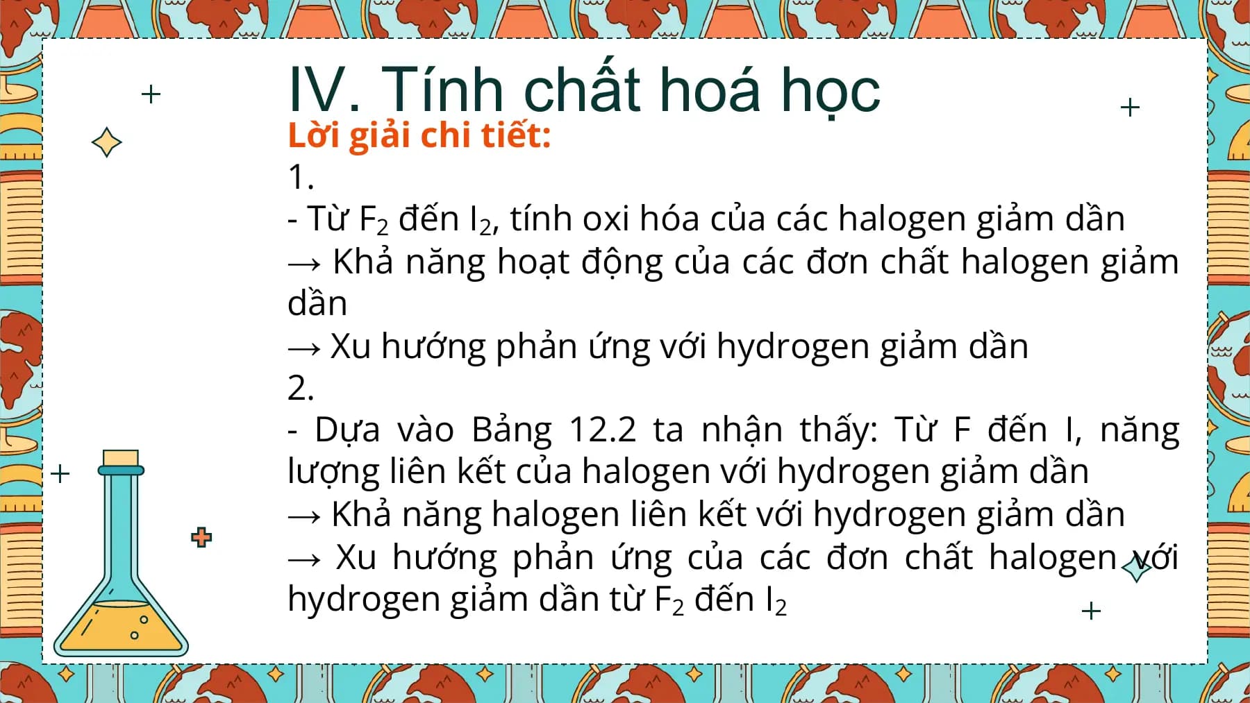 IV. Tính chất hoá học
Lời giải chi tiết:
1.
- Từ F2 đến I2, tính oxi hóa của các halogen giảm dần
→ Khả năng hoạt động của các đơn chất halogen giảm
dần
→ Xu hướng phản ứng với hydrogen giảm dần
2.
- Dựa vào Bảng 12.2 ta nhận thấy: Từ F đến I, năng
lượng liên kết của halogen với hydrogen giảm dần
→ Khả năng halogen liên kết với hydrogen giảm dần
→ Xu hướng phản ứng của các đơn chất halogen với
hydrogen giảm dần từ F2 đến I2