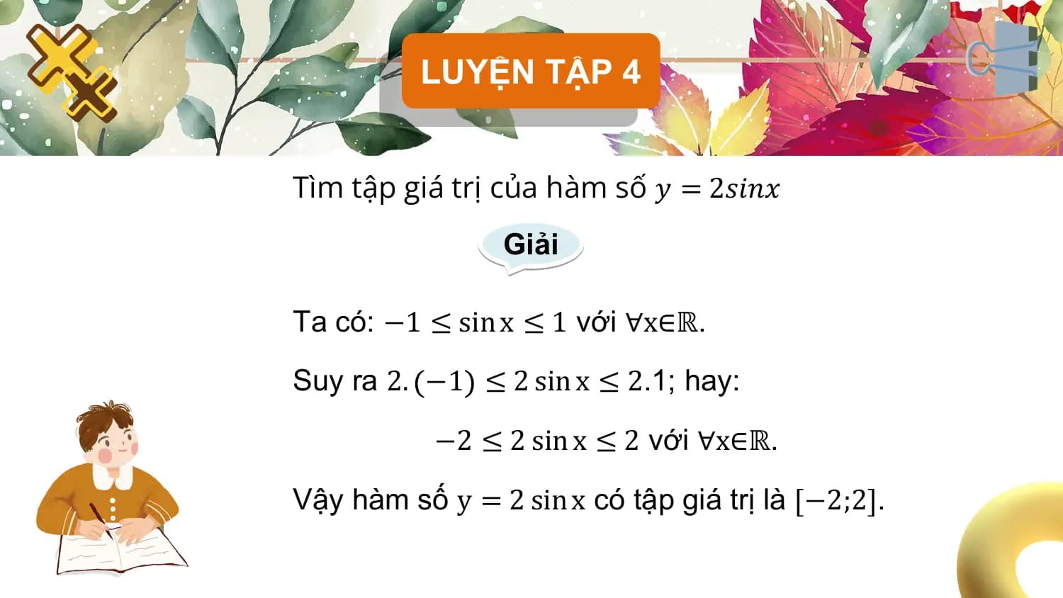 LUYỆN TẬP 4

Tìm tập giá trị của hàm số 𝑦 = 2𝑠𝑖𝑛𝑥
 Giải

Ta có: −1 ≤ sin x ≤ 1 với ∀x∈ℝ.

Suy ra 2. −1 ≤ 2 sin x ≤ 2.1; hay:

 −2 ≤ 2 sin x ≤ 2 với ∀x∈ℝ.

Vậy hàm số y = 2 sin x có tập giá trị là −2;2 .