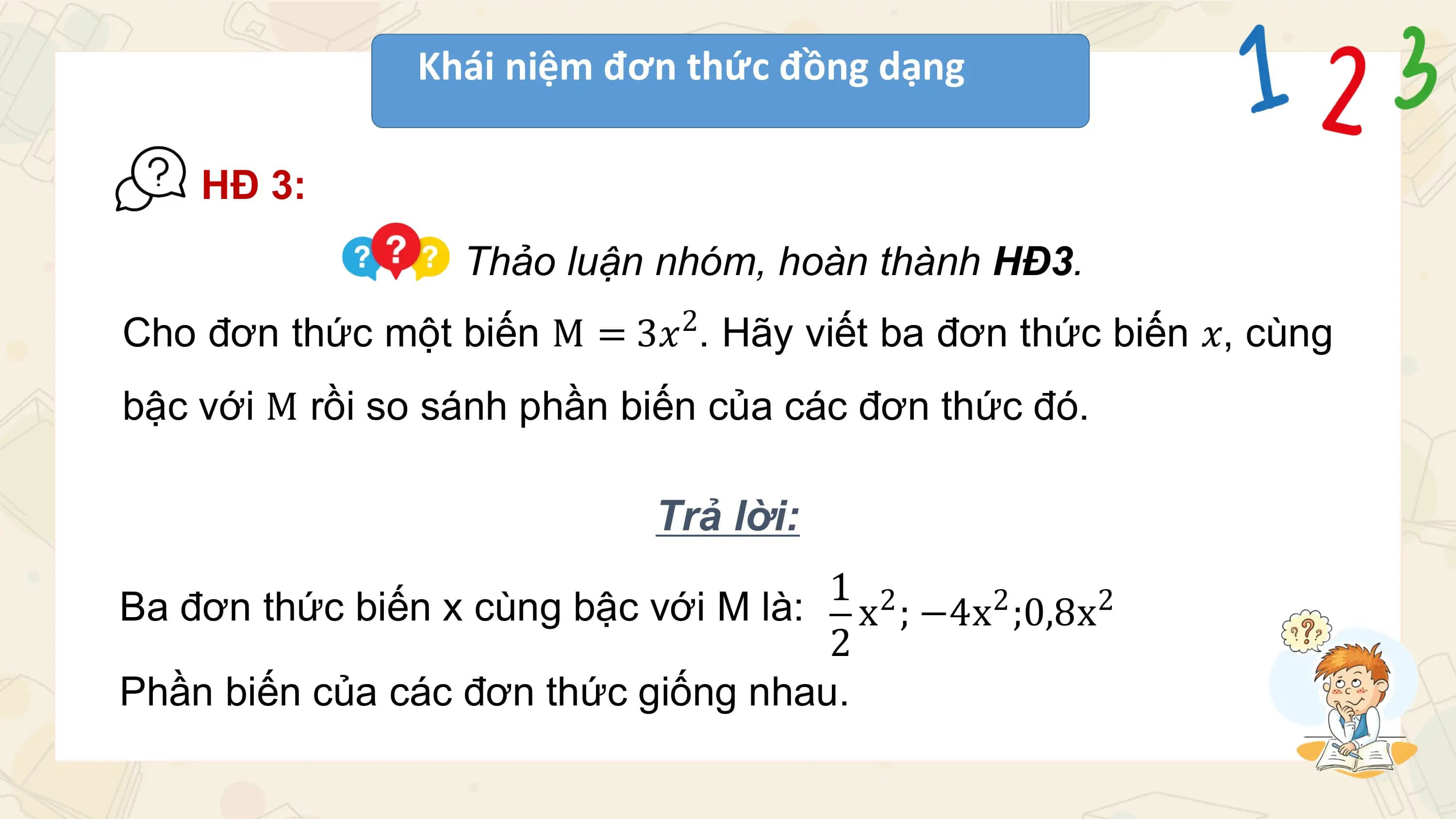 Khái niệm đơn thức đồng dạng

 HĐ 3:
 Thảo luận nhóm, hoàn thành HĐ3.
 2
Cho đơn thức một biến M = 3𝑥 . Hãy viết ba đơn thức biến 𝑥, cùng
bậc với M rồi so sánh phần biến của các đơn thức đó.

 Trả lời:
 1 2
Ba đơn thức biến x cùng bậc với M là: x ; −4x2 ;0,8x2
 2
Phần biến của các đơn thức giống nhau.