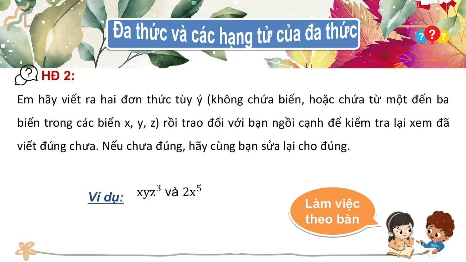 HĐ 2:
Em hãy viết ra hai đơn thức tùy ý (không chứa biến, hoặc chứa từ một đến ba
biến trong các biến x, y, z) rồi trao đổi với bạn ngồi cạnh để kiểm tra lại xem đã
viết đúng chưa. Nếu chưa đúng, hãy cùng bạn sửa lại cho đúng.

 Ví dụ: xyz3 và 2x5
 Làm việc
 theo bàn