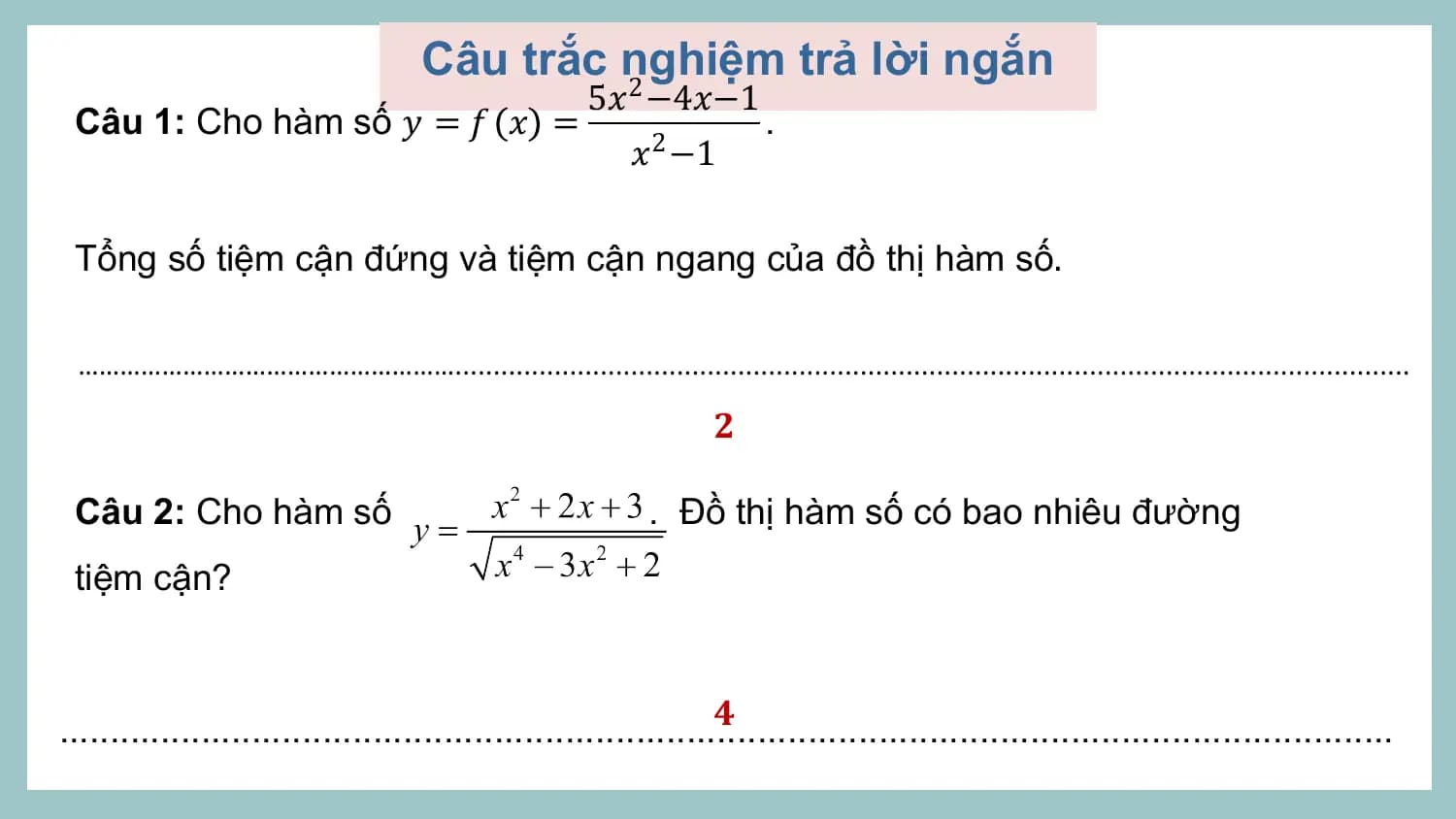 Câu trắc nghiệm trả lời ngắn
 2 5𝑥 −4𝑥−1
 Câu 1: Cho hàm số 𝑦 = 𝑓 𝑥 = .
 𝑥2 −1

 Tổng số tiệm cận đứng và tiệm cận ngang của đồ thị hàm số.

 ……………………………………………….............................................................................................................................

 𝟐

 Câu 2: Cho hàm số . Đồ thị hàm số có bao nhiêu đường
 tiệm cận?

 𝟒
....................................................................................................................................
