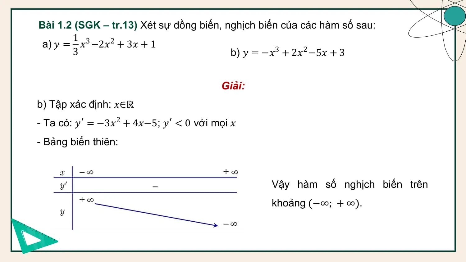 Bài 1.2 (SGK – tr.13) Xét sự đồng biến, nghịch biến của các hàm số sau:
 1
 a) 𝑦 = 𝑥3 −2𝑥2 + 3𝑥 + 1
 3 b) 𝑦 = −𝑥3 + 2𝑥2 −5𝑥 + 3

 Giải:
b) Tập xác định: 𝑥∈ℝ
- Ta có: 𝑦′ = −3𝑥2 + 4𝑥−5; 𝑦′ < 0 với mọi 𝑥
- Bảng biến thiên:

 Vậy hàm số nghịch biến trên
 khoảng −∞; + ∞ .