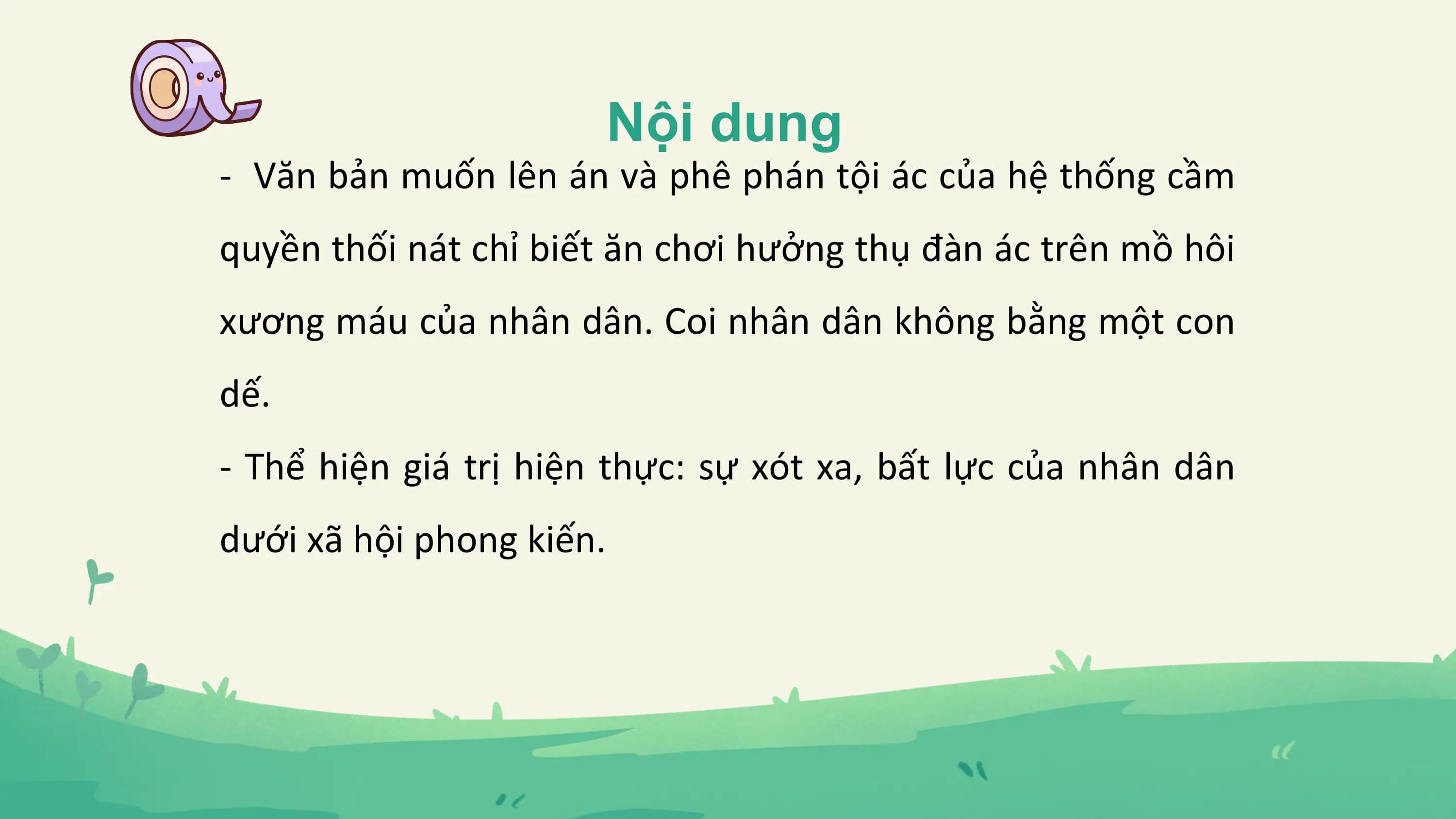 Nội dung
- Văn bản muốn lên án và phê phán tội ác của hệ thống cầm
quyền thối nát chỉ biết ăn chơi hưởng thụ đàn ác trên mồ hôi
xương máu của nhân dân. Coi nhân dân không bằng một con
dế.
- Thể hiện giá trị hiện thực: sự xót xa, bất lực của nhân dân
dưới xã hội phong kiến.