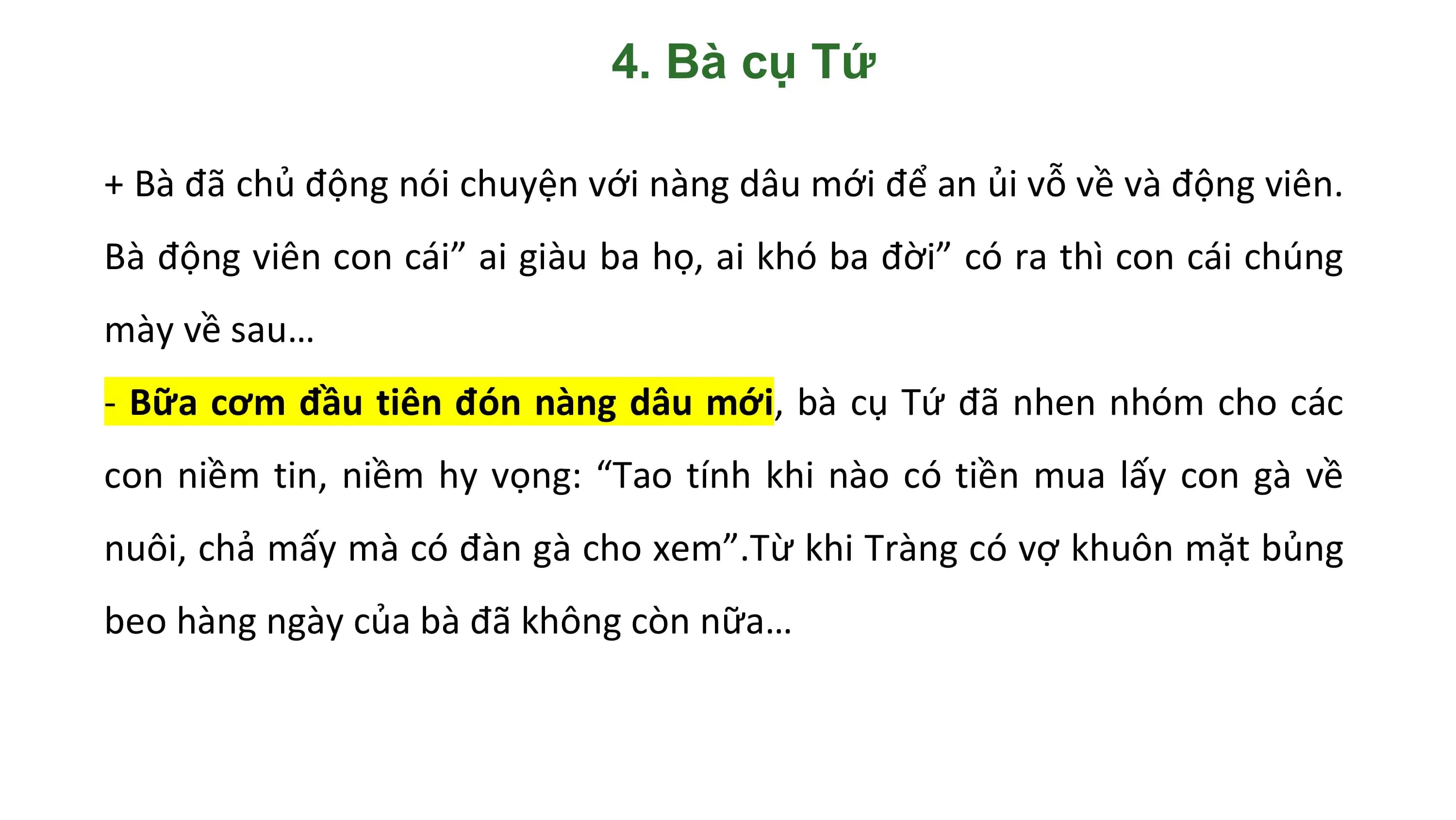 4. Bà cụ Tứ

+ Bà đã chủ động nói chuyện với nàng dâu mới để an ủi vỗ về và động viên.
Bà động viên con cái” ai giàu ba họ, ai khó ba đời” có ra thì con cái chúng
mày về sau…
- Bữa cơm đầu tiên đón nàng dâu mới, bà cụ Tứ đã nhen nhóm cho các
con niềm tin, niềm hy vọng: “Tao tính khi nào có tiền mua lấy con gà về
nuôi, chả mấy mà có đàn gà cho xem”.Từ khi Tràng có vợ khuôn mặt bủng
beo hàng ngày của bà đã không còn nữa…