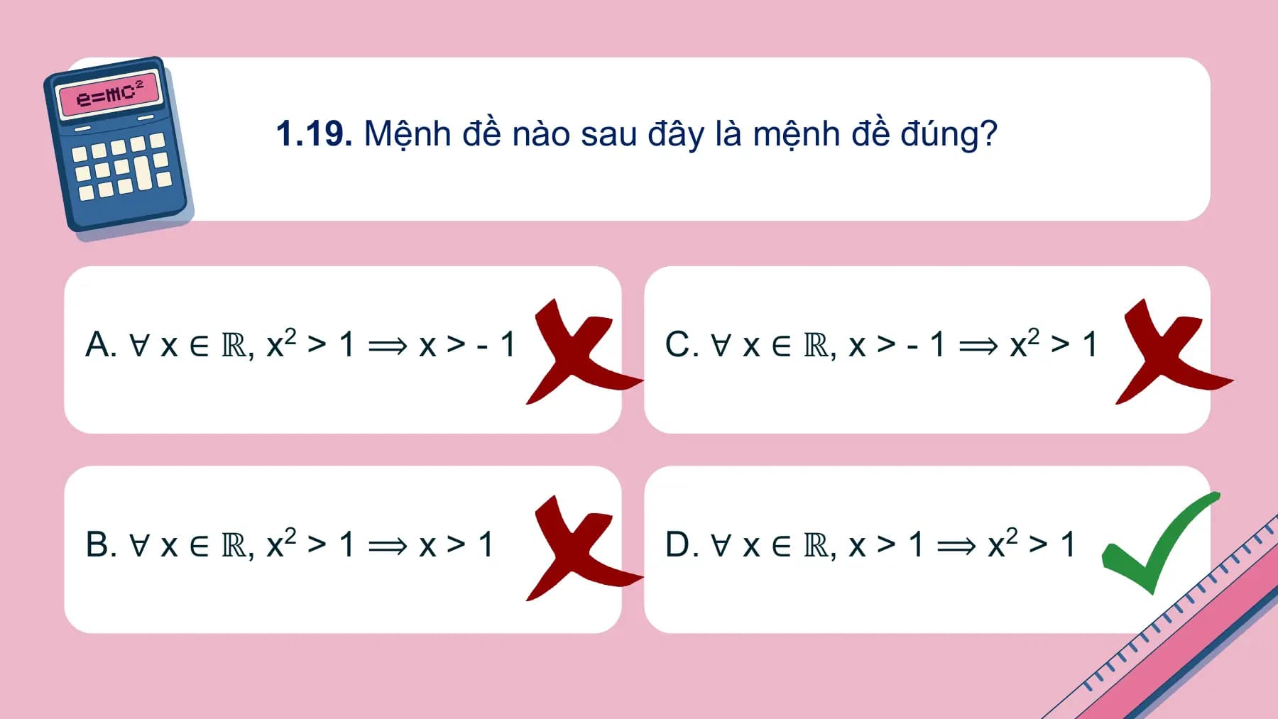 1.19. Mệnh đề nào sau đây là mệnh đề đúng?

A. ∀ x ∈ ℝ, x2 > 1 ⟹ x > - 1 C. ∀ x ∈ ℝ, x > - 1 ⟹ x2 > 1

B. ∀ x ∈ ℝ, x2 > 1 ⟹ x > 1 D. ∀ x ∈ ℝ, x > 1 ⟹ x2 > 1
