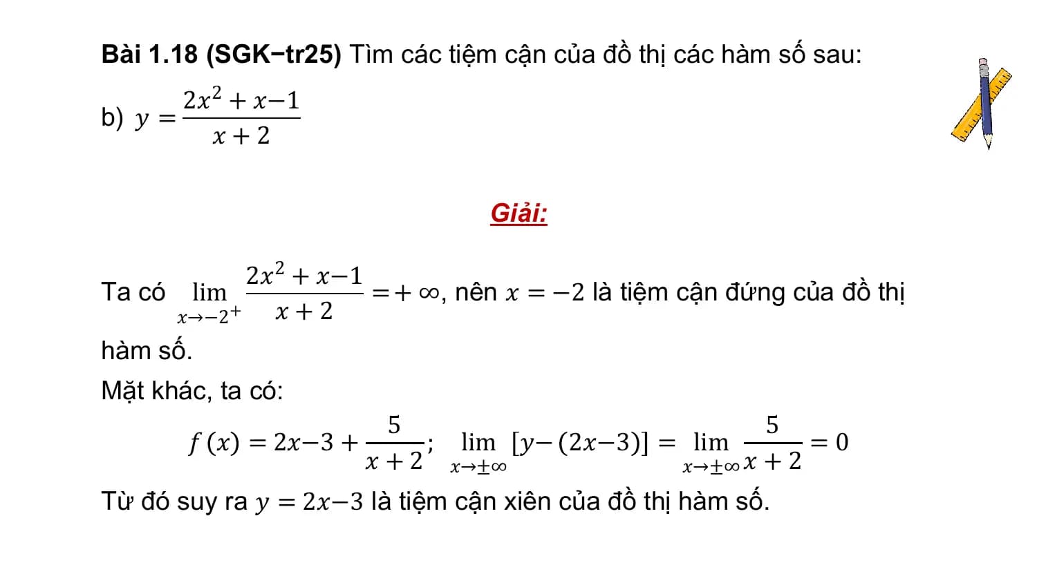 Bài 1.18 (SGK−tr25) Tìm các tiệm cận của đồ thị các hàm số sau:
 2𝑥2 + 𝑥−1
b) 𝑦 =
 𝑥+2

 Giải:

 2𝑥2 + 𝑥−1
Ta có lim = + ∞, nên 𝑥 = −2 là tiệm cận đứng của đồ thị
 𝑥→−2 + 𝑥 + 2
hàm số.
Mặt khác, ta có:
 5 5
 𝑓 𝑥 = 2𝑥−3 + ; lim 𝑦− 2𝑥−3 = lim =0
 𝑥 + 2 𝑥→±∞ 𝑥→±∞ 𝑥 + 2
Từ đó suy ra 𝑦 = 2𝑥−3 là tiệm cận xiên của đồ thị hàm số.