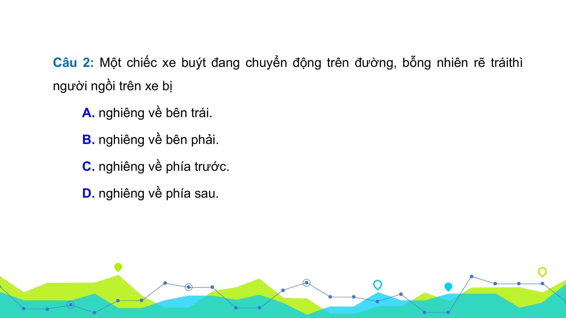 Câu 2: Một chiếc xe buýt đang chuyển động trên đường, bỗng nhiên rẽ tráithì
người ngồi trên xe bị

 A. nghiêng về bên trái.

 B. nghiêng về bên phải.

 C. nghiêng về phía trước.

 D. nghiêng về phía sau.