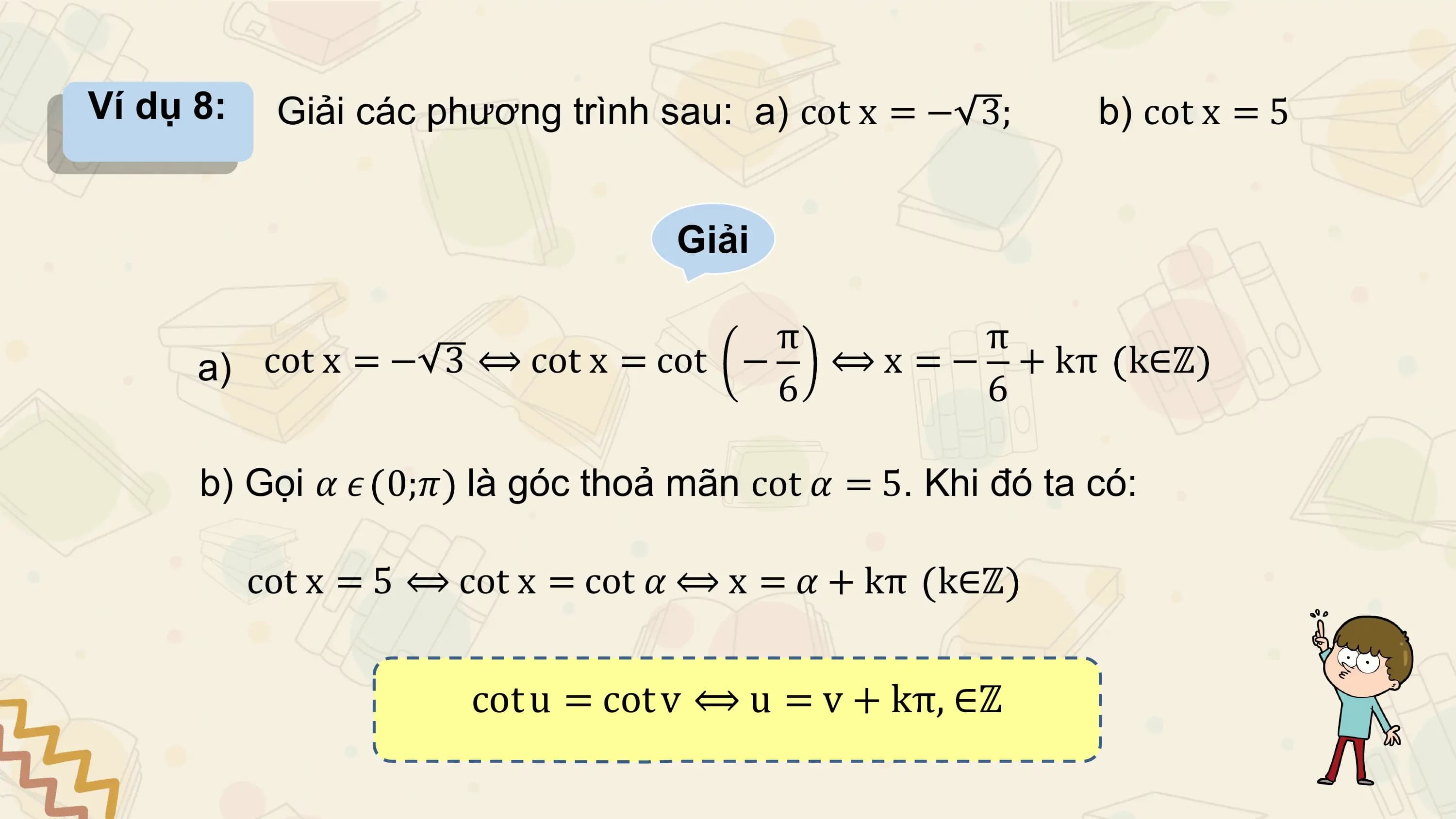 Ví dụ 8: Giải các phương trình sau: a) cot x = − 3; b) cot x = 5

 Giải

 π π
 a) cot x = − 3 ⟺ cot x = cot − ⟺ x = − + kπ k∈ℤ
 6 6

 b) Gọi 𝛼 𝜖 0;𝜋 là góc thoả mãn cot 𝛼 = 5. Khi đó ta có:

 cot x = 5 ⟺ cot x = cot 𝛼 ⟺ x = 𝛼 + kπ k∈ℤ

 cot u = cot v ⟺ u = v + kπ, ∈ℤ
