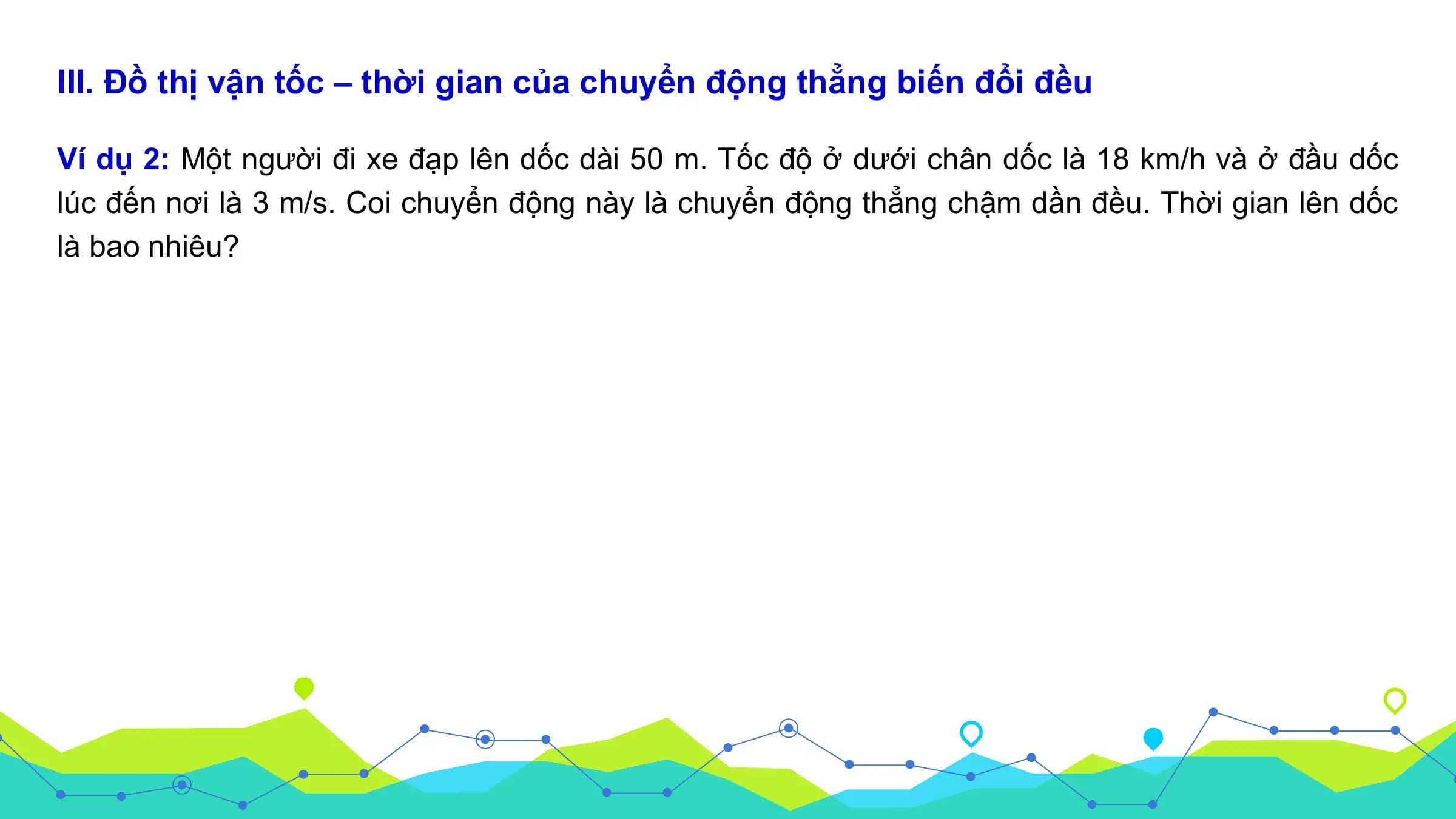 III. Đồ thị vận tốc – thời gian của chuyển động thẳng biến đổi đều

Ví dụ 2: Một người đi xe đạp lên dốc dài 50 m. Tốc độ ở dưới chân dốc là 18 km/h và ở đầu dốc
lúc đến nơi là 3 m/s. Coi chuyển động này là chuyển động thẳng chậm dần đều. Thời gian lên dốc
là bao nhiêu?