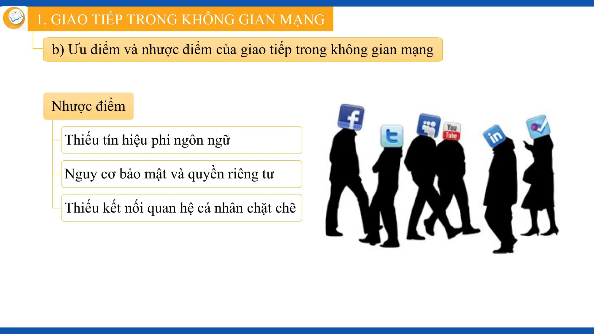 1. GIAO TIẾP TRONG KHÔNG GIAN MẠNG

 b) Ưu điểm và nhược điểm của giao tiếp trong không gian mạng

 Nhược điểm

 Thiếu tín hiệu phi ngôn ngữ

 Nguy cơ bảo mật và quyền riêng tư

 Thiếu kết nối quan hệ cá nhân chặt chẽ