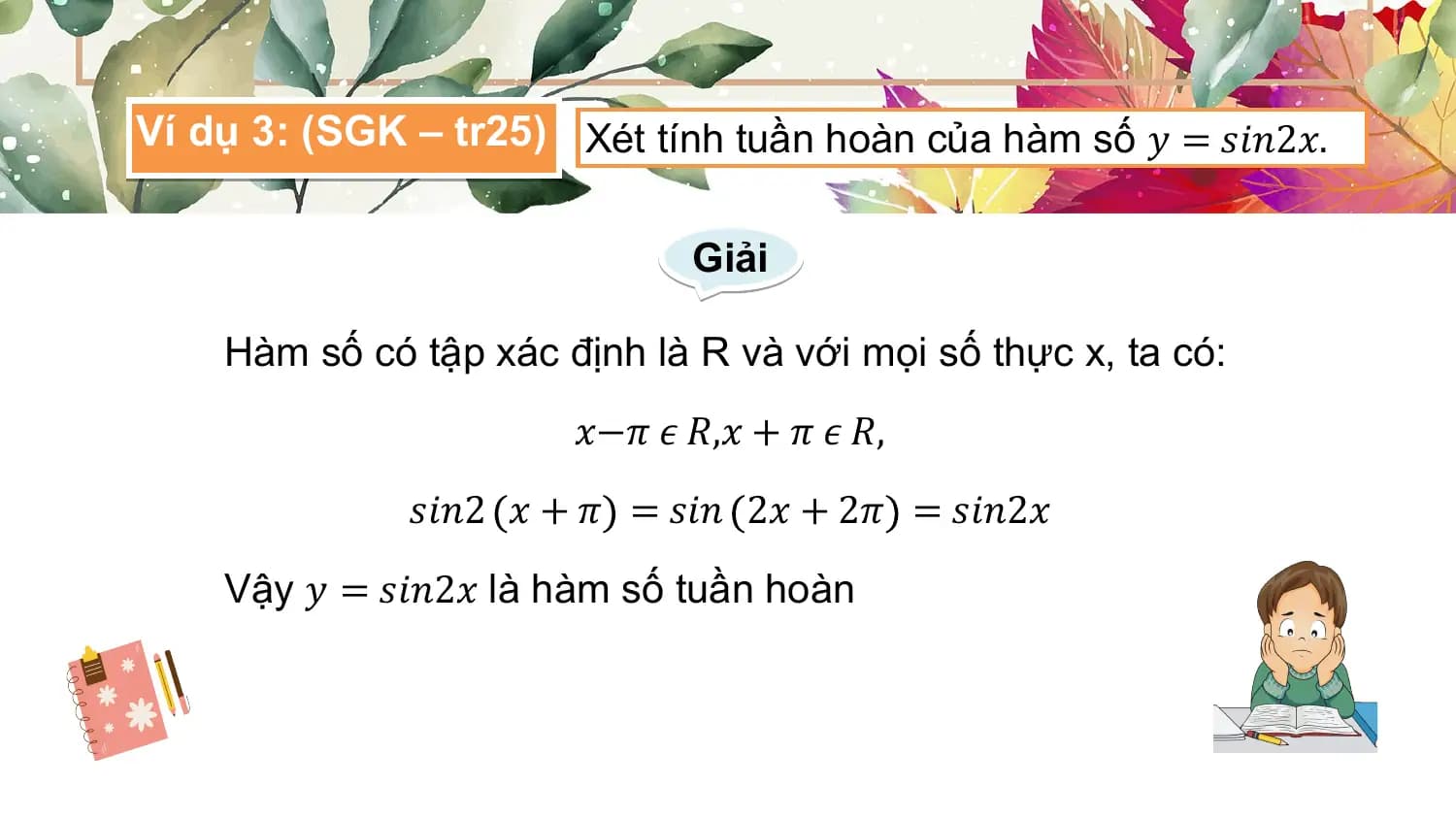 Ví dụ 3: (SGK – tr25) Xét tính tuần hoàn của hàm số 𝑦 = 𝑠𝑖𝑛2𝑥.

 Giải

 Hàm số có tập xác định là R và với mọi số thực x, ta có:
 𝑥−𝜋 𝜖 𝑅,𝑥 + 𝜋 𝜖 𝑅,
 𝑠𝑖𝑛2 𝑥 + 𝜋 = 𝑠𝑖𝑛 2𝑥 + 2𝜋 = 𝑠𝑖𝑛2𝑥
 Vậy 𝑦 = 𝑠𝑖𝑛2𝑥 là hàm số tuần hoàn