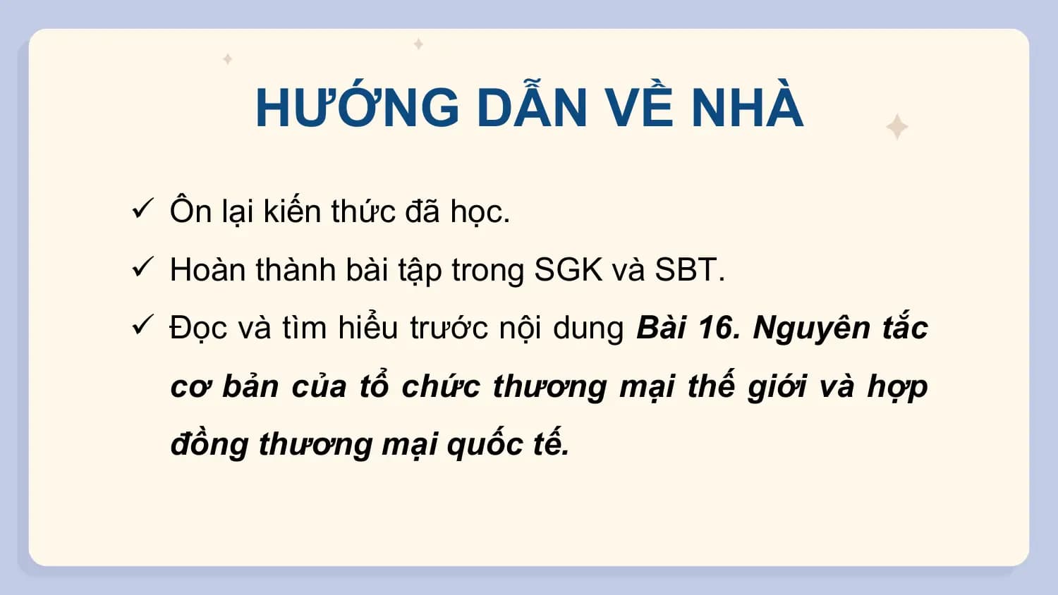 HƯỚNG DẪN VỀ NHÀ
ü Ôn lại kiến thức đã học.
ü Hoàn thành bài tập trong SGK và SBT.
ü Đọc và tìm hiểu trước nội dung Bài 16. Nguyên tắc
 cơ bản của tổ chức thương mại thế giới và hợp
 đồng thương mại quốc tế.