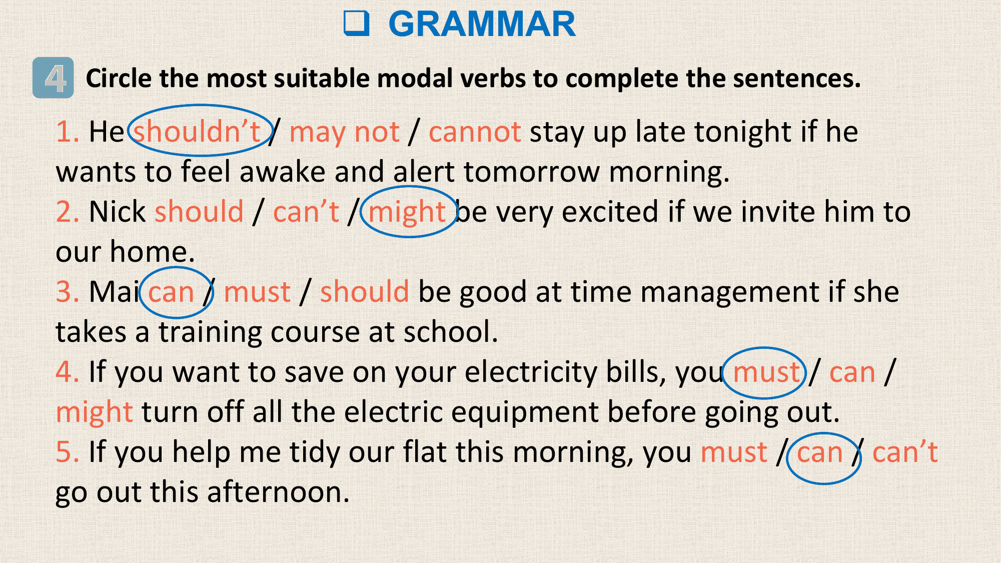 q GRAMMAR
4 Circle the most suitable modal verbs to complete the sentences.
1. He shouldn’t / may not / cannot stay up late tonight if he
wants to feel awake and alert tomorrow morning.
2. Nick should / can’t / might be very excited if we invite him to
our home.
3. Mai can / must / should be good at time management if she
takes a training course at school.
4. If you want to save on your electricity bills, you must / can /
might turn off all the electric equipment before going out.
5. If you help me tidy our flat this morning, you must / can / can’t
go out this afternoon.
