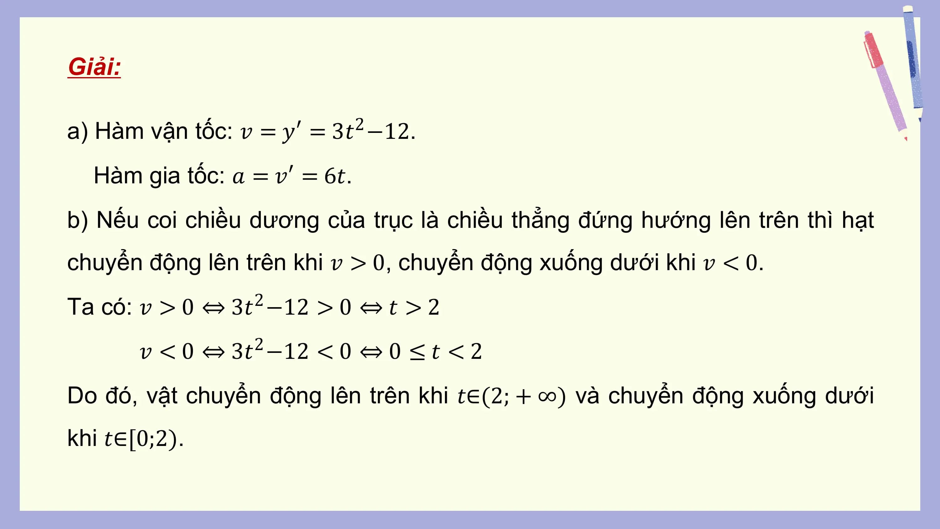 Giải:

a) Hàm vận tốc: 𝑣 = 𝑦′ = 3𝑡 −12.
 2

 Hàm gia tốc: 𝑎 = 𝑣′ = 6𝑡.
b) Nếu coi chiều dương của trục là chiều thẳng đứng hướng lên trên thì hạt
chuyển động lên trên khi 𝑣 > 0, chuyển động xuống dưới khi 𝑣 < 0.
Ta có: 𝑣 > 0 ⇔ 3𝑡2 −12 > 0 ⇔ 𝑡 > 2
 𝑣 < 0 ⇔ 3𝑡2 −12 < 0 ⇔ 0 ≤ 𝑡 < 2
Do đó, vật chuyển động lên trên khi 𝑡∈(2; + ∞) và chuyển động xuống dưới
khi 𝑡∈[0;2).