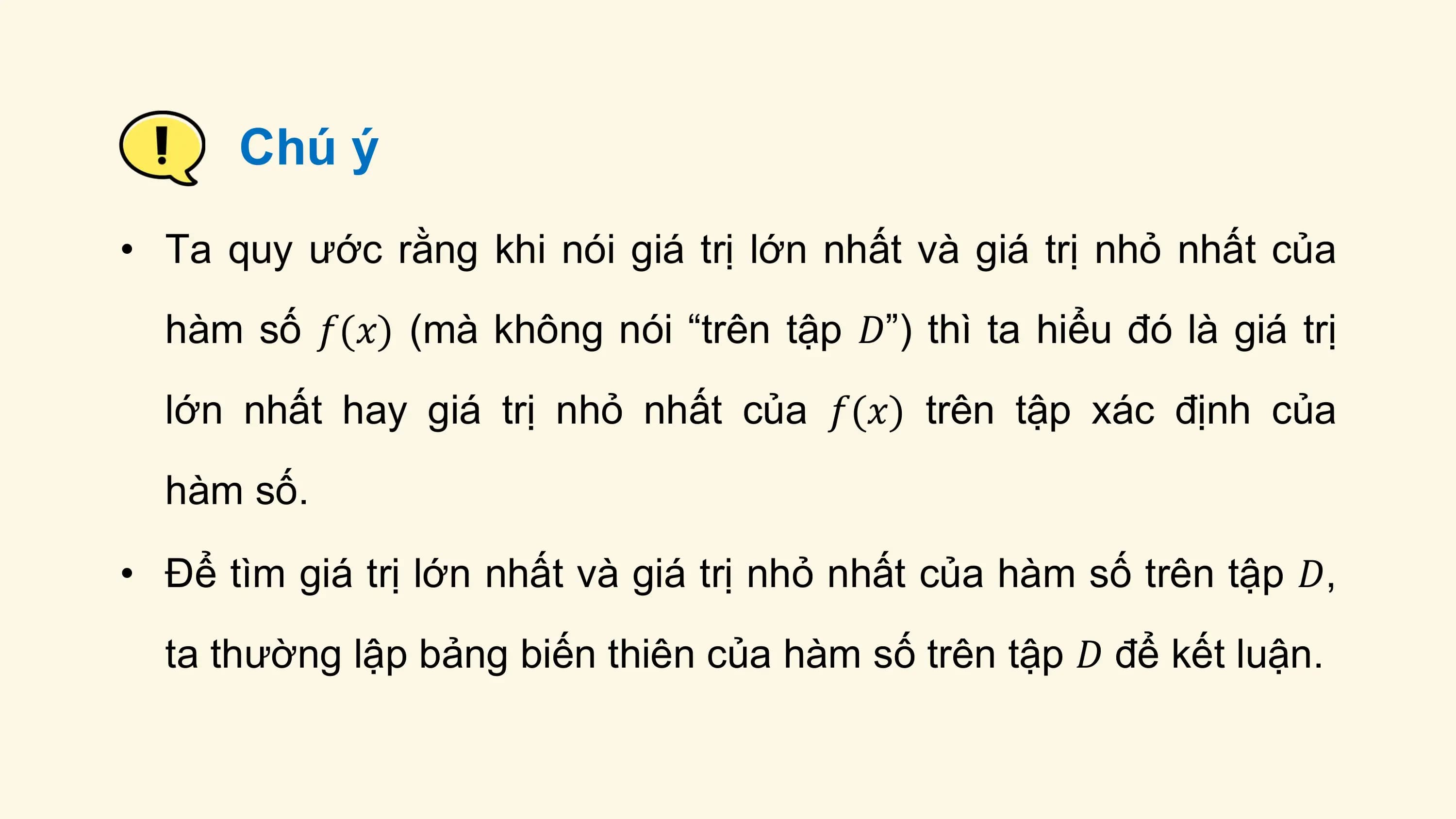 Chú ý
• Ta quy ước rằng khi nói giá trị lớn nhất và giá trị nhỏ nhất của
 hàm số 𝑓(𝑥) (mà không nói “trên tập 𝐷”) thì ta hiểu đó là giá trị
 lớn nhất hay giá trị nhỏ nhất của 𝑓(𝑥) trên tập xác định của
 hàm số.

• Để tìm giá trị lớn nhất và giá trị nhỏ nhất của hàm số trên tập 𝐷,
 ta thường lập bảng biến thiên của hàm số trên tập 𝐷 để kết luận.