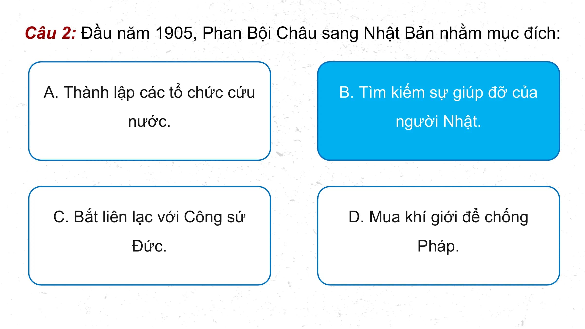 Câu 2: Đầu năm 1905, Phan Bội Châu sang Nhật Bản nhằm mục đích:

 A. Thành lập các tổ chức cứu B. Tìm kiếm sự giúp đỡ của
 nước. người Nhật.

 C. Bắt liên lạc với Công sứ D. Mua khí giới để chống
 Đức. Pháp.