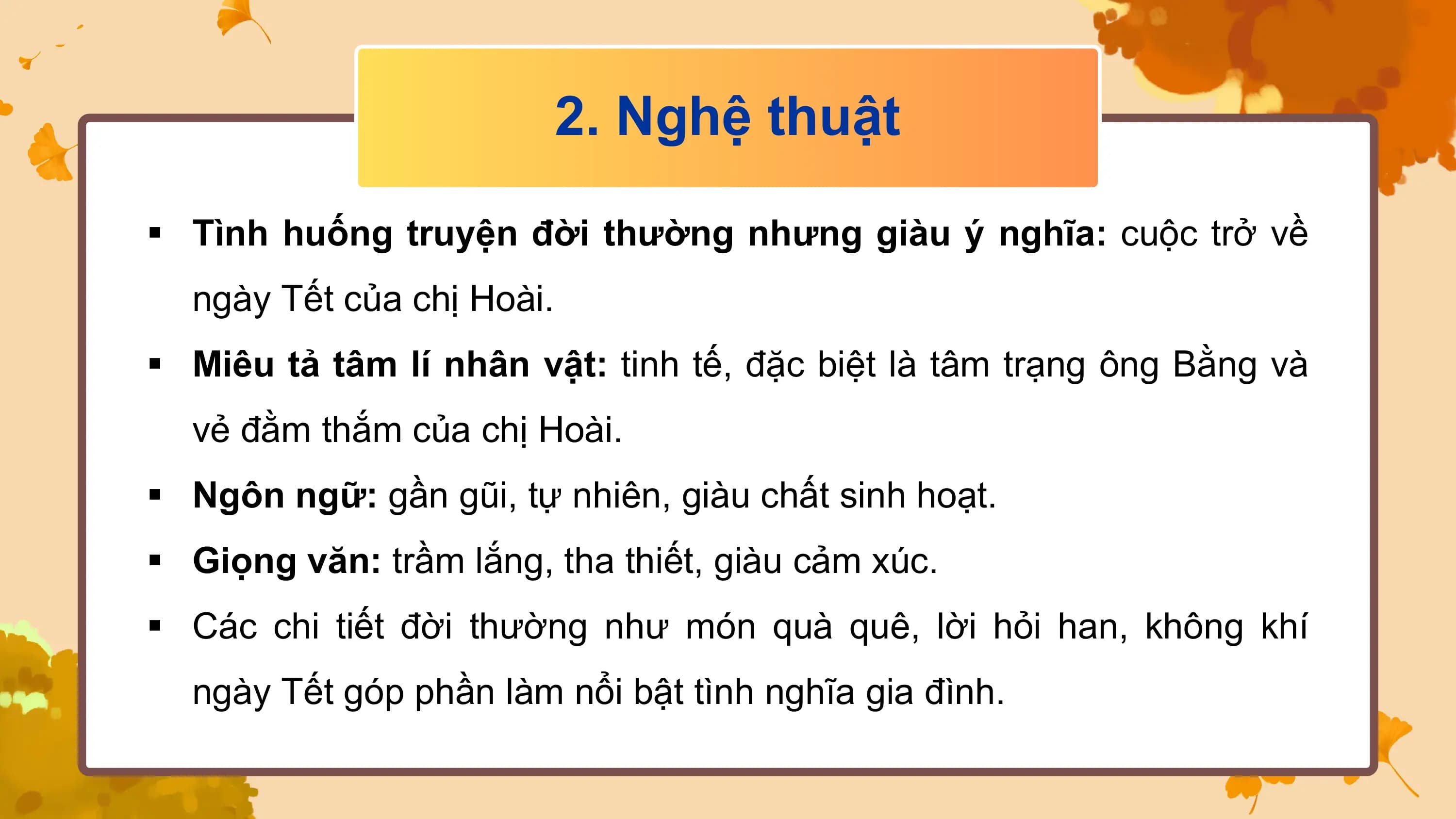 2. Nghệ thuật

§ Tình huống truyện đời thường nhưng giàu ý nghĩa: cuộc trở về
 ngày Tết của chị Hoài.
§ Miêu tả tâm lí nhân vật: tinh tế, đặc biệt là tâm trạng ông Bằng và
 vẻ đằm thắm của chị Hoài.
§ Ngôn ngữ: gần gũi, tự nhiên, giàu chất sinh hoạt.
§ Giọng văn: trầm lắng, tha thiết, giàu cảm xúc.
§ Các chi tiết đời thường như món quà quê, lời hỏi han, không khí
 ngày Tết góp phần làm nổi bật tình nghĩa gia đình.