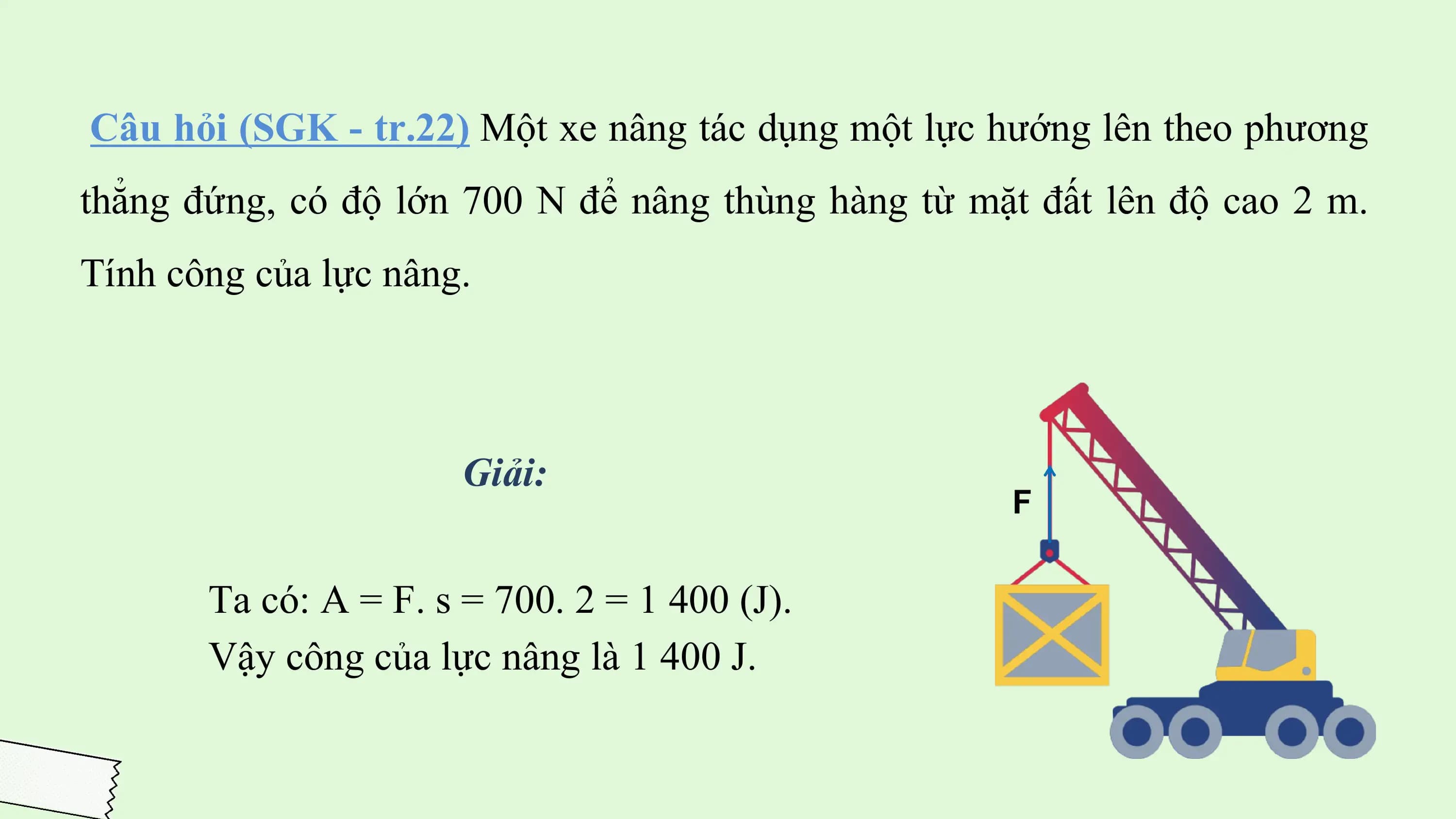 Câu hỏi (SGK - tr.22) Một xe nâng tác dụng một lực hướng lên theo phương
thẳng đứng, có độ lớn 700 N để nâng thùng hàng từ mặt đất lên độ cao 2 m.
Tính công của lực nâng.

 Giải:

 Ta có: A = F. s = 700. 2 = 1 400 (J).
 Vậy công của lực nâng là 1 400 J.