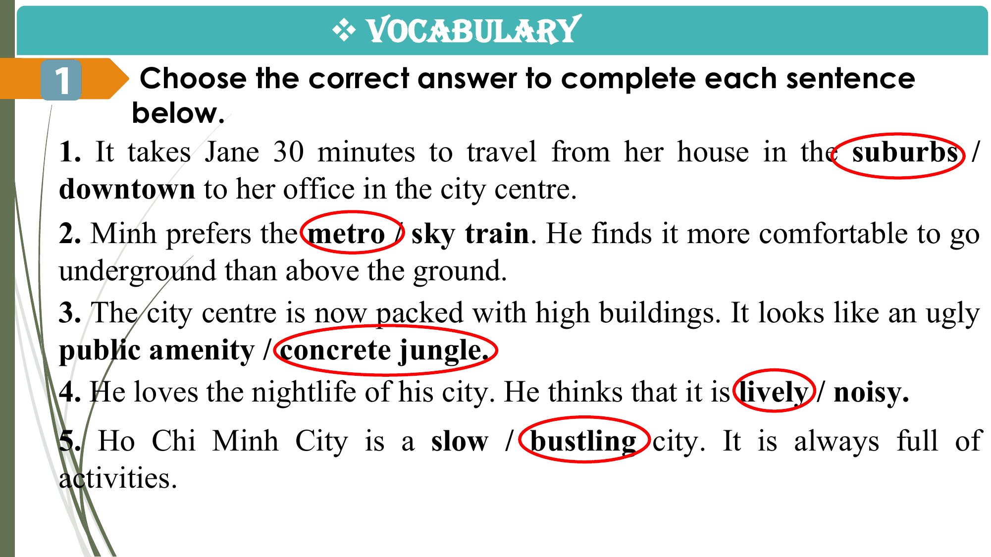 v VOCABULARY
1 Choose the correct answer to complete each sentence
 below.
1. It takes Jane 30 minutes to travel from her house in the suburbs /
downtown to her office in the city centre.
2. Minh prefers the metro / sky train. He finds it more comfortable to go
underground than above the ground.
3. The city centre is now packed with high buildings. It looks like an ugly
public amenity / concrete jungle.
4. He loves the nightlife of his city. He thinks that it is lively / noisy.
5. Ho Chi Minh City is a slow / bustling city. It is always full of
activities.