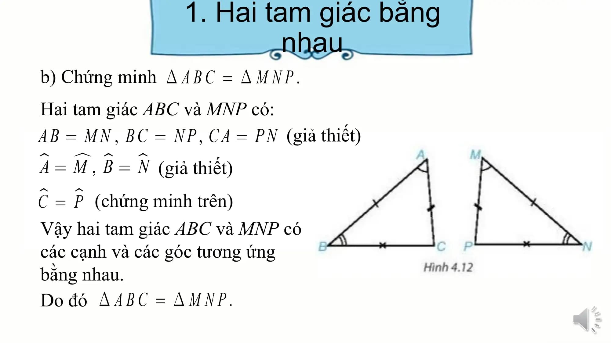 1. Hai tam giác bằng
 nhau
b) Chứng minh
Hai tam giác ABC và MNP có:
 (giả thiết)
 (giả thiết)
 (chứng minh trên)
Vậy hai tam giác ABC và MNP có
các cạnh và các góc tương ứng
bằng nhau.
Do đó