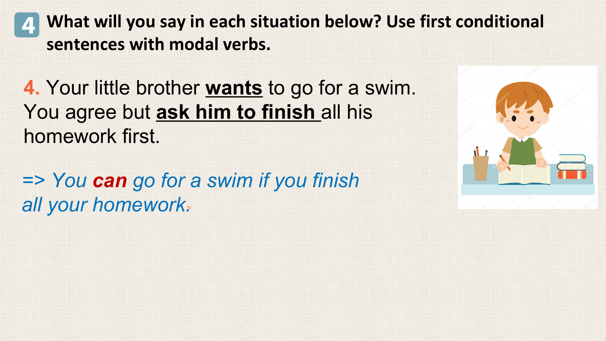 4 What will you say in each situation below? Use first conditional
 sentences with modal verbs.

4. Your little brother wants to go for a swim.
You agree but ask him to finish all his
homework first.

=> You can go for a swim if you finish
all your homework.
