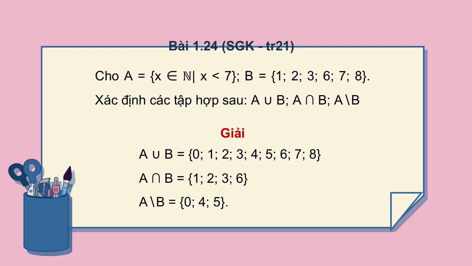 Bài 1.24 (SGK - tr21)

Cho A = {x ∈ ℕ| x < 7}; B = {1; 2; 3; 6; 7; 8}.
Xác định các tập hợp sau: A ∪ B; A ∩ B; A∖B

 Giải
 A ∪ B = {0; 1; 2; 3; 4; 5; 6; 7; 8}
 A ∩ B = {1; 2; 3; 6}
 A∖B = {0; 4; 5}.