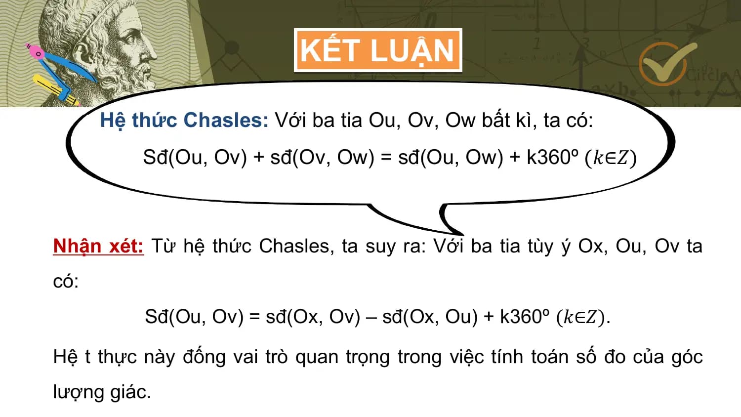 KẾT LUẬN

 Hệ thức Chasles: Với ba tia Ou, Ov, Ow bất kì, ta có:
 Sđ(Ou, Ov) + sđ(Ov, Ow) = sđ(Ou, Ow) + k360º 𝑘∈𝑍

Nhận xét: Từ hệ thức Chasles, ta suy ra: Với ba tia tùy ý Ox, Ou, Ov ta
có:
 Sđ(Ou, Ov) = sđ(Ox, Ov) – sđ(Ox, Ou) + k360º (𝑘∈𝑍).

Hệ t thực này đống vai trò quan trọng trong việc tính toán số đo của góc
lượng giác.