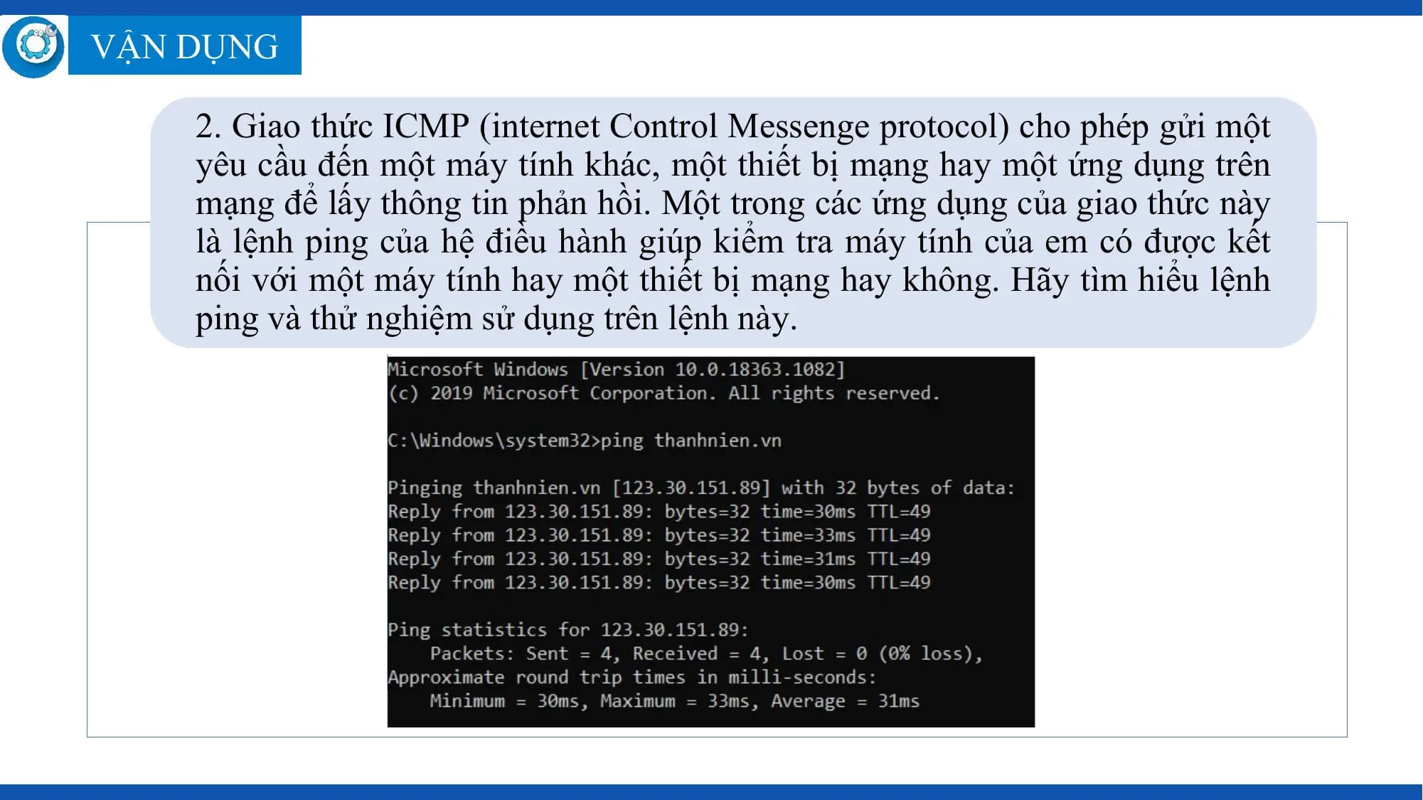 VẬN DỤNG

 2. Giao thức ICMP (internet Control Messenge protocol) cho phép gửi một
 yêu cầu đến một máy tính khác, một thiết bị mạng hay một ứng dụng trên
 mạng để lấy thông tin phản hồi. Một trong các ứng dụng của giao thức này
 là lệnh ping của hệ điều hành giúp kiểm tra máy tính của em có được kết
 nối với một máy tính hay một thiết bị mạng hay không. Hãy tìm hiểu lệnh
 ping và thử nghiệm sử dụng trên lệnh này.