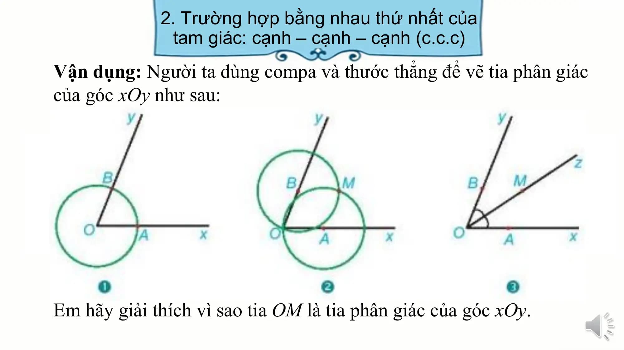 2. Trường hợp bằng nhau thứ nhất của
 tam giác: cạnh – cạnh – cạnh (c.c.c)
Vận dụng: Người ta dùng compa và thước thẳng để vẽ tia phân giác
của góc xOy như sau:

Em hãy giải thích vì sao tia OM là tia phân giác của góc xOy.