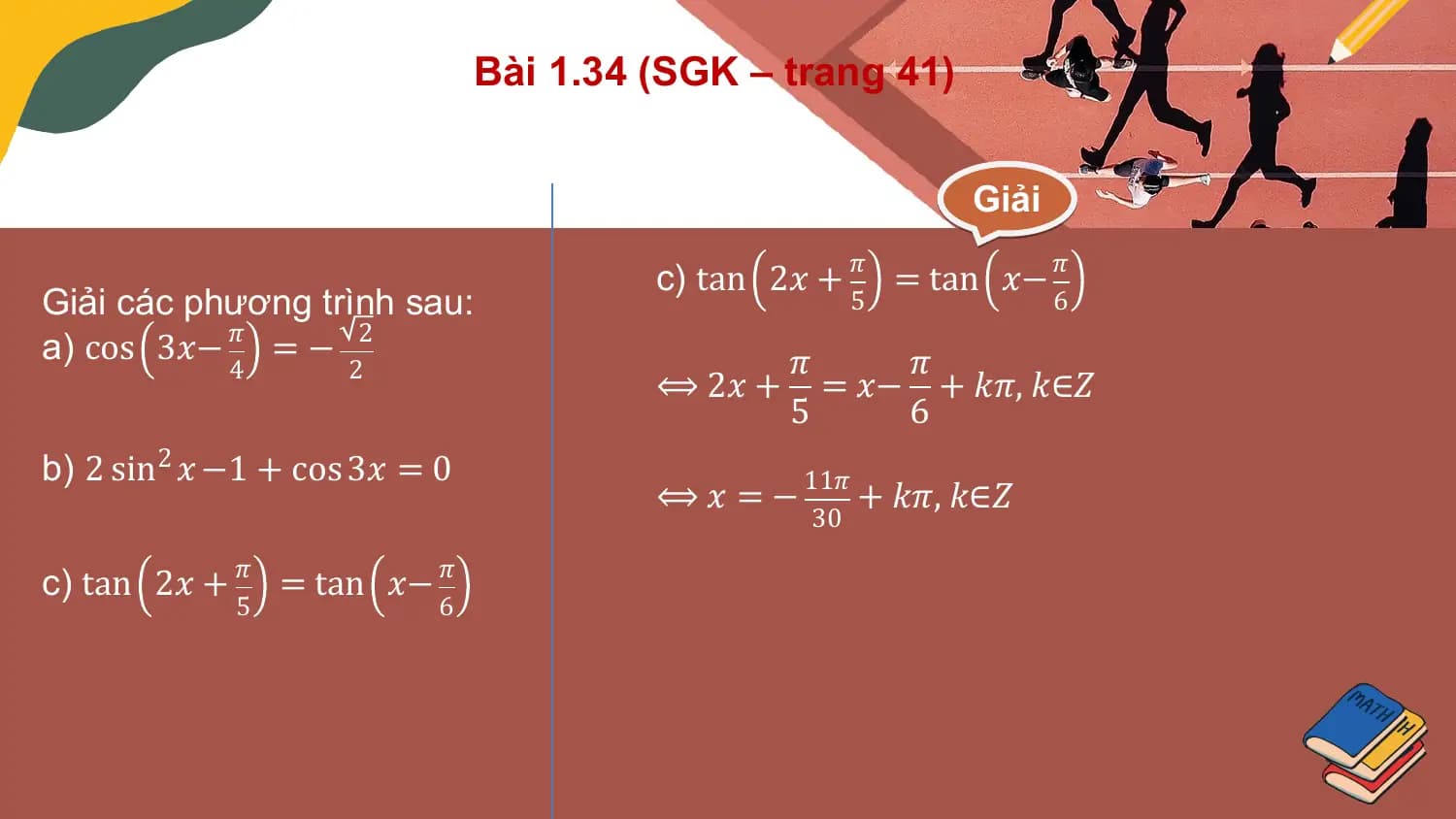 Bài 1.34 (SGK – trang 41)

 Giải

 c) tan 2𝑥 + 𝜋 = tan 𝑥− 𝜋
Giải các phương trình sau: 5 6
a) cos 3𝑥− 𝜋 = − 2 𝜋 𝜋
 4 2
 ⟺ 2𝑥 + = 𝑥− + 𝑘𝜋, 𝑘∈𝑍
 5 6
b) 2 sin2 𝑥 −1 + cos 3𝑥 = 0
 ⟺ 𝑥 = − 11𝜋 + 𝑘𝜋, 𝑘∈𝑍
 30

c) tan 2𝑥 + 𝜋 = tan 𝑥− 𝜋
 5 6