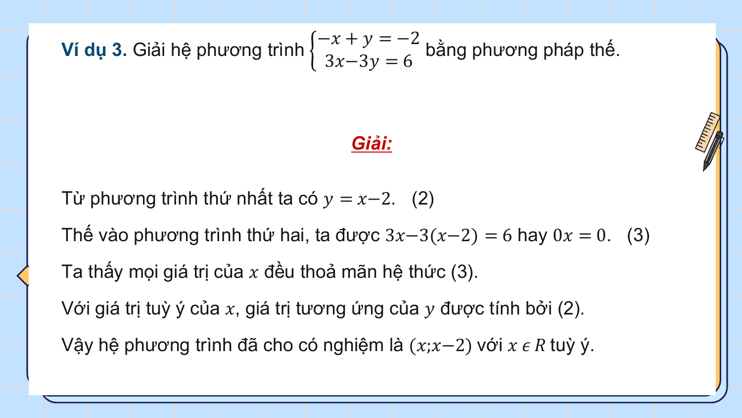 −? + ? = −2
Ví dụ 3. Giải hệ phương trình bằng phương pháp thế.
 3?−3? = 6

 Giải:

Từ phương trình thứ nhất ta có ? = ?−2. (2)
Thế vào phương trình thứ hai, ta được 3?−3(?−2) = 6 hay 0? = 0. (3)
Ta thấy mọi giá trị của ? đều thoả mãn hệ thức (3).
Với giá trị tuỳ ý của ?, giá trị tương ứng của ? được tính bởi (2).
Vậy hệ phương trình đã cho có nghiệm là (?;?−2) với ? ? ? tuỳ ý.