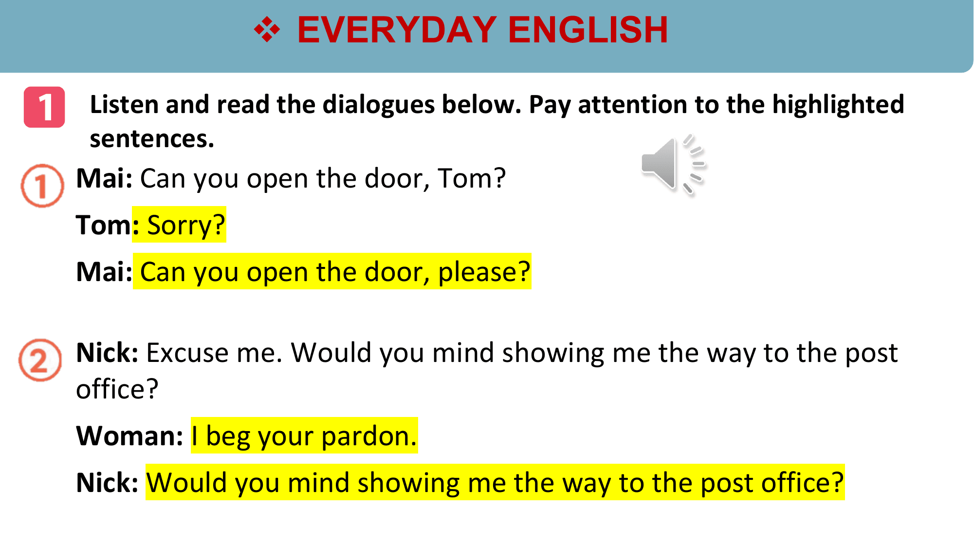 v EVERYDAY ENGLISH

1 Listen and read the dialogues below. Pay attention to the highlighted
 sentences.
 Mai: Can you open the door, Tom?
 Tom: Sorry?
 Mai: Can you open the door, please?

 Nick: Excuse me. Would you mind showing me the way to the post
 office?
 Woman: I beg your pardon.
 Nick: Would you mind showing me the way to the post office?