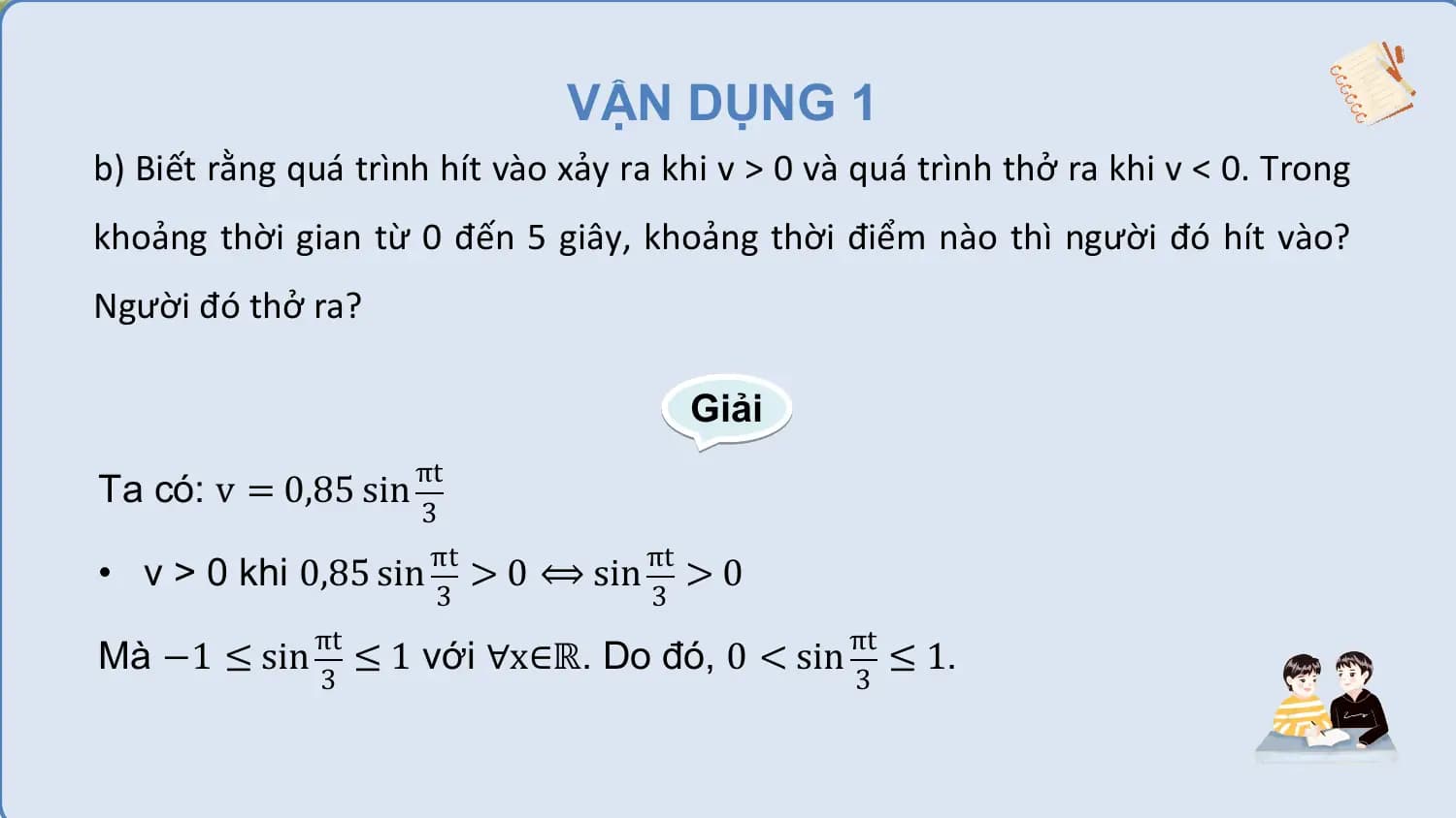 VẬN DỤNG 1
b) Biết rằng quá trình hít vào xảy ra khi v > 0 và quá trình thở ra khi v < 0. Trong
khoảng thời gian từ 0 đến 5 giây, khoảng thời điểm nào thì người đó hít vào?
Người đó thở ra?

 Giải
 πt
Ta có: v = 0,85 sin
 3
 πt πt
• v > 0 khi 0,85 sin > 0 ⟺ sin > 0
 3 3
 πt πt
Mà −1 ≤ sin ≤ 1 với ∀x∈ℝ. Do đó, 0 < sin ≤ 1.
 3 3
