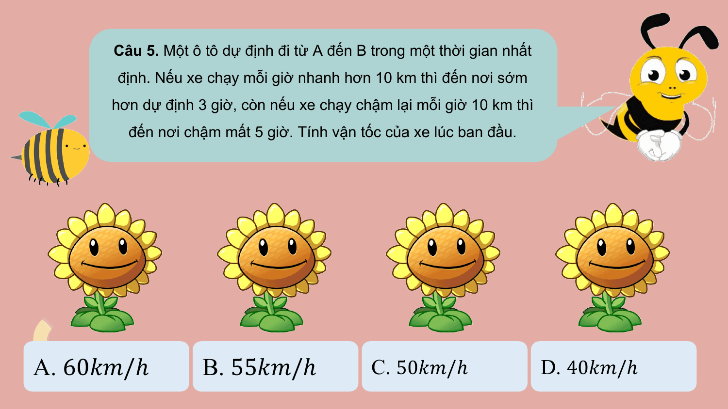 Câu 5. Một ô tô dự định đi từ A đến B trong một thời gian nhất
 định. Nếu xe chạy mỗi giờ nhanh hơn 10 km thì đến nơi sớm
 hơn dự định 3 giờ, còn nếu xe chạy chậm lại mỗi giờ 10 km thì
 đến nơi chậm mất 5 giờ. Tính vận tốc của xe lúc ban đầu.

A. 60??/ℎ B. 55??/ℎ C. 50??/ℎ D. 40??/ℎ