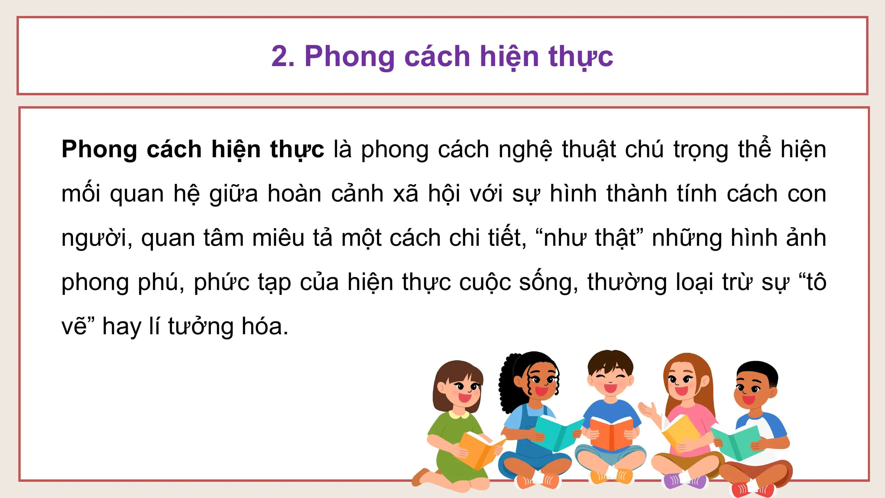 2. Phong cách hiện thực

Phong cách hiện thực là phong cách nghệ thuật chú trọng thể hiện
mối quan hệ giữa hoàn cảnh xã hội với sự hình thành tính cách con
người, quan tâm miêu tả một cách chi tiết, “như thật” những hình ảnh
phong phú, phức tạp của hiện thực cuộc sống, thường loại trừ sự “tô
vẽ” hay lí tưởng hóa.