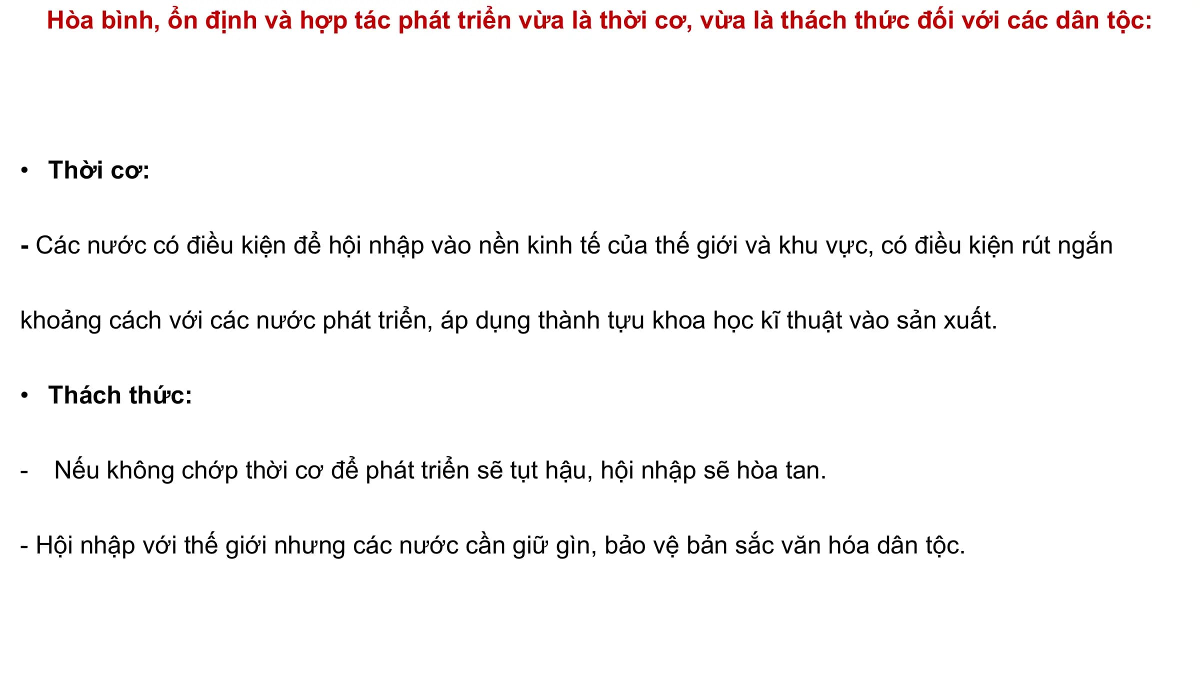 Hòa bình, ổn định và hợp tác phát triển vừa là thời cơ, vừa là thách thức đối với các dân tộc:
• Thời cơ:
- Các nước có điều kiện để hội nhập vào nền kinh tế của thế giới và khu vực, có điều kiện rút ngắn
khoảng cách với các nước phát triển, áp dụng thành tựu khoa học kĩ thuật vào sản xuất.
• Thách thức:
- Nếu không chớp thời cơ để phát triển sẽ tụt hậu, hội nhập sẽ hòa tan.
- Hội nhập với thế giới nhưng các nước cần giữ gìn, bảo vệ bản sắc văn hóa dân tộc.