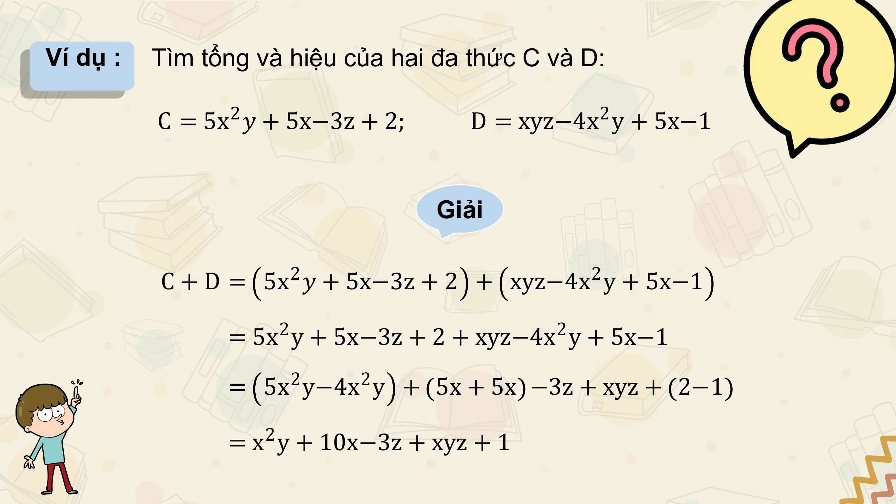 Ví dụ : Tìm tổng và hiệu của hai đa thức C và D:

 C = 5x2 𝑦 + 5x−3z + 2; D = xyz−4x 2 y + 5x−1

 Giải

 2 2
 C + D = 5x 𝑦 + 5x−3z + 2 + xyz−4x y + 5x−1
 2 2
 = 5x y + 5x−3z + 2 + xyz−4x y + 5x−1
 2 2
 = 5x y−4x y + 5x + 5x −3z + xyz + 2−1
 2
 = x y + 10x−3z + xyz + 1