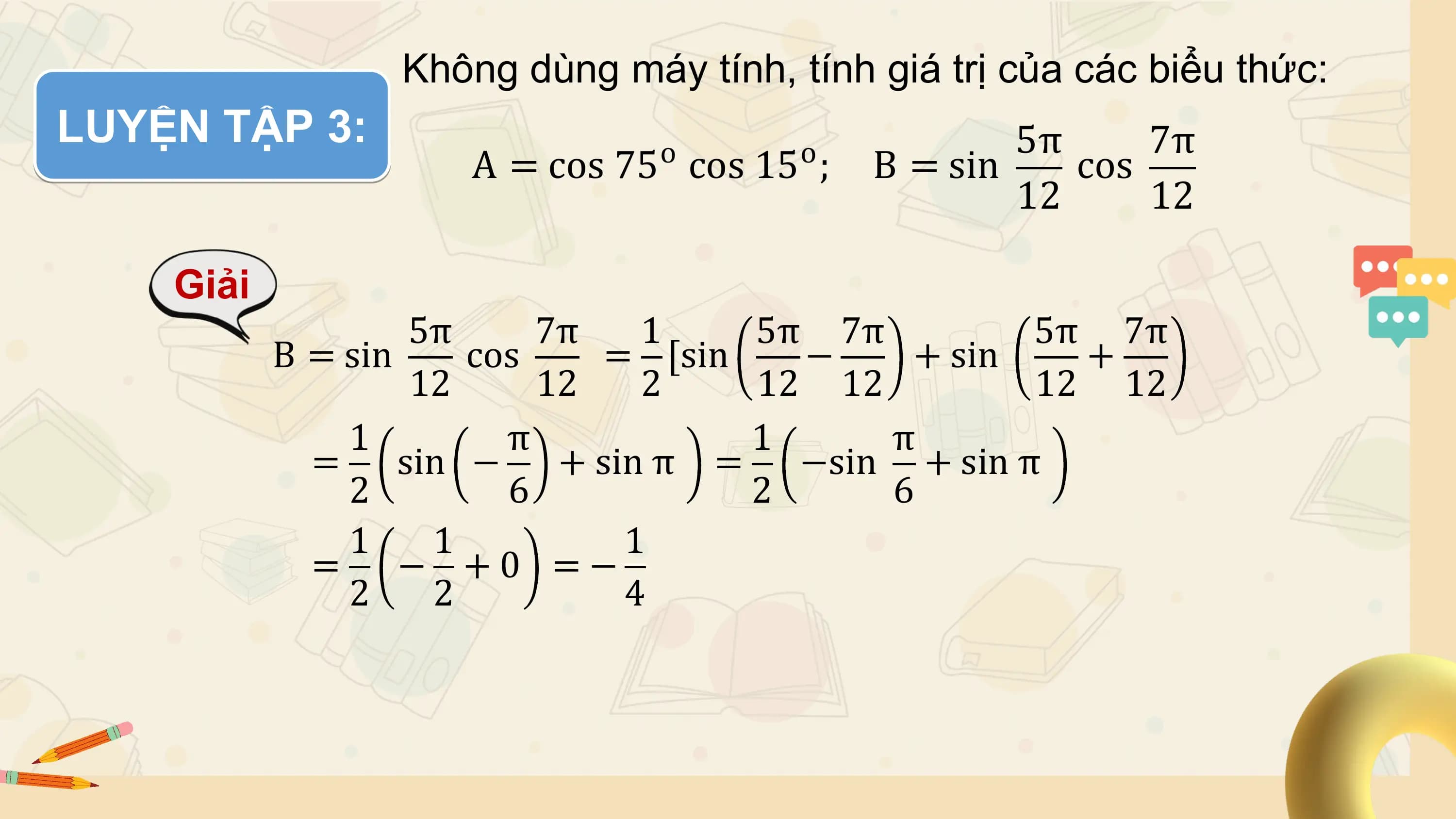 Không dùng máy tính, tính giá trị của các biểu thức:
LUYỆN TẬP 3: o o 5π 7π
 A = cos 75 cos 15 ; B = sin cos
 12 12

 Giải
 5π 7π 1 5π 7π 5π 7π
 B = sin cos = [sin − + sin +
 12 12 2 12 12 12 12
 1 π 1 π
 = sin − + sin π = −sin + sin π
 2 6 2 6
 1 1 1
 = − +0 =−
 2 2 4